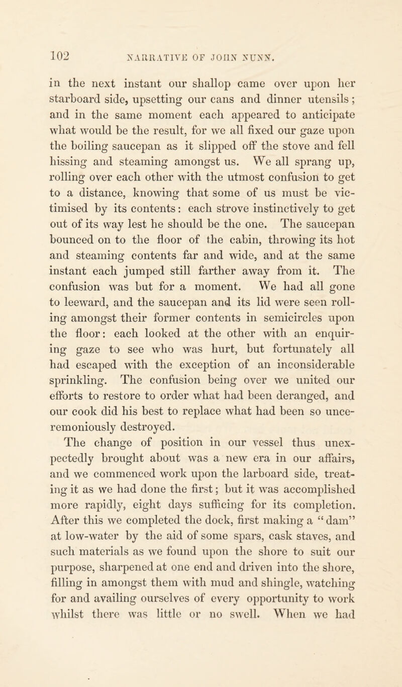 in the next instant our shallop came over upon her starboard side, upsetting our cans and dinner utensils; and in the same moment each appeared to anticipate what would be the result, for we all fixed our gaze upon the boiling saucepan as it slipped off the stove and fell hissing and steaming amongst us. We all sprang up, rolling over each other with the utmost confusion to get to a distance, knowing that some of us must be vic¬ timised by its contents : each strove instinctively to get out of its way lest he should be the one. The saucepan bounced on to the floor of the cabin, throwing its hot and steaming contents far and wide, and at the same instant each jumped still farther away from it. The confusion was but for a moment. We had all gone to leeward, and the saucepan and its lid were seen roll¬ ing amongst their former contents in semicircles upon the floor: each looked at the other with an enquir¬ ing gaze to see who was hurt, but fortunately all had escaped with the exception of an inconsiderable sprinkling. The confusion being over we united our efforts to restore to order what had been deranged, and our cook did his best to replace what had been so unce¬ remoniously destroyed. The change of position in our vessel thus unex¬ pectedly brought about was a new era in our affairs, and we commenced work upon the larboard side, treat¬ ing it as we had done the first: but it was accomplished more rapidly, eight days sufficing for its completion. After this we completed the dock, first making a “ dam” at low-water by the aid of some spars, cask staves, and such materials as we found upon the shore to suit our purpose, sharpened at one end and driven into the shore, filling in amongst them with mud and shingle, watching for and availing ourselves of every opportunity to work whilst there was little or no swell. When we had