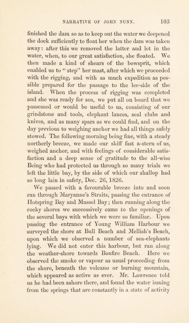 finished the dam so as to keep out the water we deepened the dock sufficiently to float her when the dam was taken away: after this we removed the latter and let in the water, when, to our great satisfaction, she floated. We then made a kind of shears of the bowsprit, which enabled us to “ step” her mast, after which we proceeded with the rigging, and with as much expedition as pos¬ sible prepared for the passage to the lee-side of the island. When the process of rigging was completed and she was ready for sea, we put all on board that we possessed or would be useful to us, consisting of our grindstone and tools, elephant lances, seal clubs and knives, and as many spars as we could find, and on the day previous to weighing anchor we had all things safely stowed. The following morning being fine, with a steady northerly breeze, we made our skiff fast a-stern of us, weighed anchor, and with feelings of considerable satis¬ faction and a deep sense of gratitude to the all-wise Being who had protected us through so many trials we left the little bay, by the side of which our shallop had so long lain in safety, Dec. 26, 1826. We passed with a favourable breeze into and soon ran through Maryanne’s Straits, passing the entrance of Hotspring Bay and Mussel Bay; then running along the rocky shores we successively came to the openings of the several bays with which we were so familiar. Upon passing the entrance of Young William Harbour we surveyed the shore at Bull Beach and Meilish’s Beach, upon which we observed a number of sea-elephants lying. We did not enter this harbour, but ran along the weather-shore towards Bonfire Beach. Here we observed the smoke or vapour as usual proceeding from the shore, beneath the volcano or burning mountain, which appeared as active as ever. Mr. Lawrence told us he had been ashore there, and found the water issuing from the springs that are constantly in a state of activity