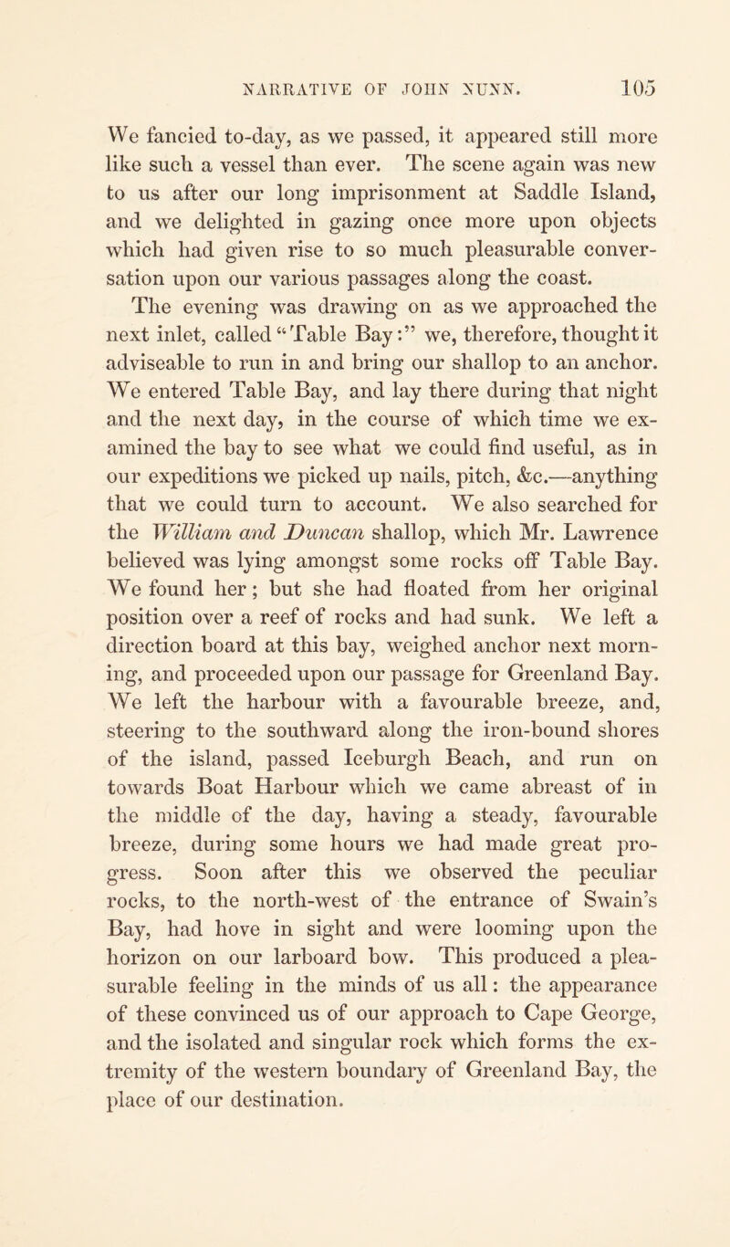 We fancied to-day, as we passed, it appeared still more like such a vessel than ever. The scene again was new to us after our long imprisonment at Saddle Island, and we delighted in gazing once more upon objects which had given rise to so much pleasurable conver¬ sation upon our various passages along the coast. The evening was drawing on as we approached the next inlet, called “ Table Bay:55 we, therefore, thought it adviseable to run in and bring our shallop to an anchor. We entered Table Bay, and lay there during that night and the next day, in the course of which time we ex¬ amined the bay to see what we could find useful, as in our expeditions we picked up nails, pitch, &e.—anything that we could turn to account. We also searched for the William and Duncan shallop, which Mr. Lawrence believed was lying amongst some rocks off Table Bay. We found her; but she had floated from her original position over a reef of rocks and had sunk. We left a direction board at this bay, weighed anchor next morn¬ ing, and proceeded upon our passage for Greenland Bay. We left the harbour with a favourable breeze, and, steering to the southward along the iron-bound shores of the island, passed Iceburgh Beach, and run on towards Boat Harbour which we came abreast of in the middle of the day, having a steady, favourable breeze, during some hours we had made great pro¬ gress. Soon after this we observed the peculiar rocks, to the north-west of the entrance of Swain’s Bay, had hove in sight and were looming upon the horizon on our larboard bow. This produced a plea¬ surable feeling in the minds of us all: the appearance of these convinced us of our approach to Cape George, and the isolated and singular rock which forms the ex¬ tremity of the western boundary of Greenland Bay, the place of our destination.