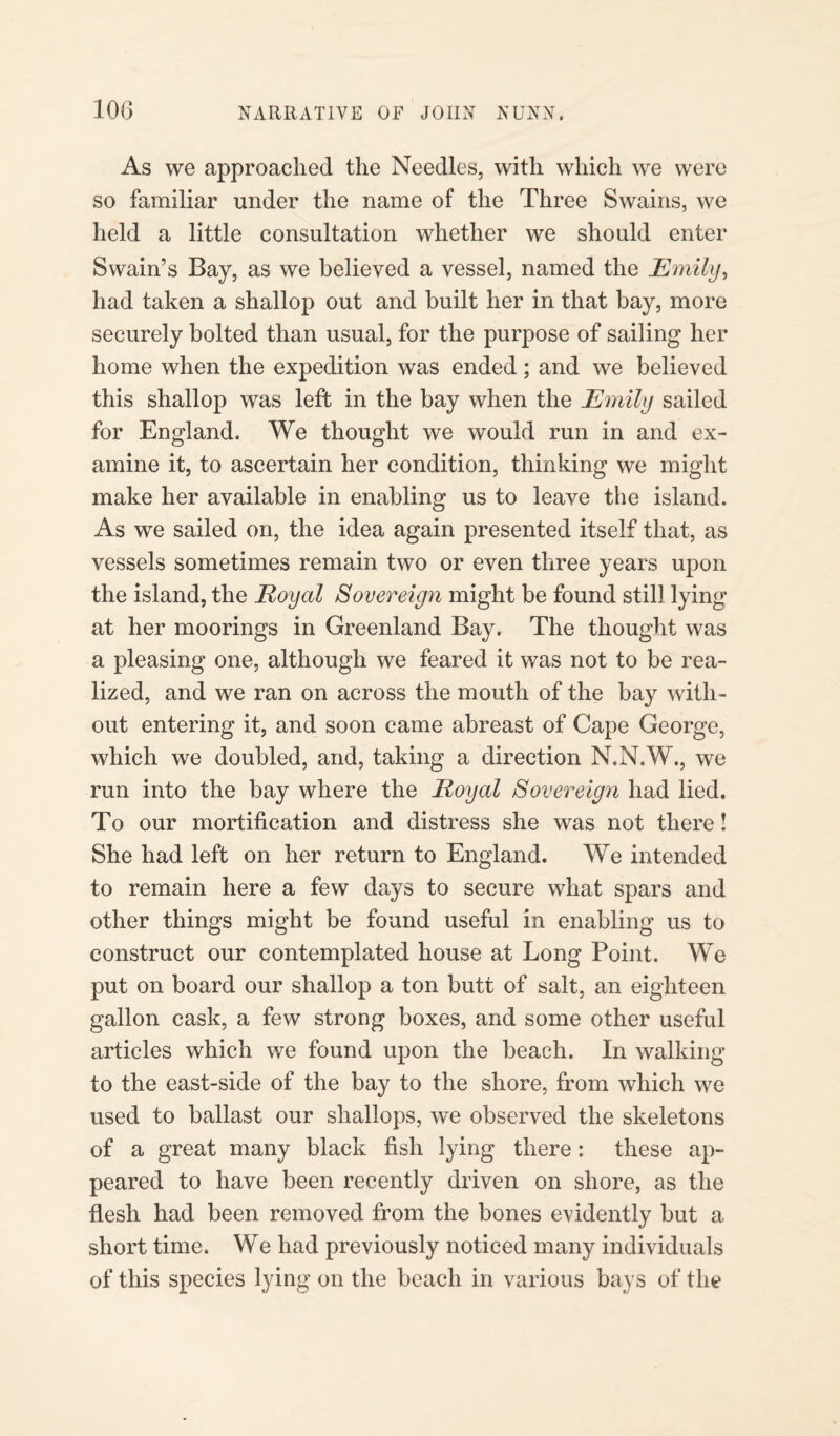 As we approached the Needles, with which we were so familiar under the name of the Three Swains, we held a little consultation whether we should enter Swain’s Bay, as we believed a vessel, named the Emily, had taken a shallop out and built her in that bay, more securely bolted than usual, for the purpose of sailing her home when the expedition was ended; and we believed this shallop was left in the bay when the Emily sailed for England. We thought we would run in and ex¬ amine it, to ascertain her condition, thinking we might make her available in enabling us to leave the island. As we sailed on, the idea again presented itself that, as vessels sometimes remain two or even three years upon the island, the Royal Sovereign might be found still lying at her moorings in Greenland Bay. The thought was a pleasing one, although we feared it was not to be rea¬ lized, and we ran on across the mouth of the bay with¬ out entering it, and soon came abreast of Cape George, which we doubled, and, taking a direction N.N.W., we run into the bay where the Royal Sovereign had lied. To our mortification and distress she was not there! She had left on her return to England. We intended to remain here a few days to secure what spars and other things might be found useful in enabling us to construct our contemplated house at Long Point. We put on board our shallop a ton butt of salt, an eighteen gallon cask, a few strong boxes, and some other useful articles which we found upon the beach. In walking to the east-side of the bay to the shore, from which we used to ballast our shallops, we observed the skeletons of a great many black fish lying there: these ap¬ peared to have been recently driven on shore, as the flesh had been removed from the bones evidently but a short time. We had previously noticed many individuals of this species lying on the beach in various bays of the