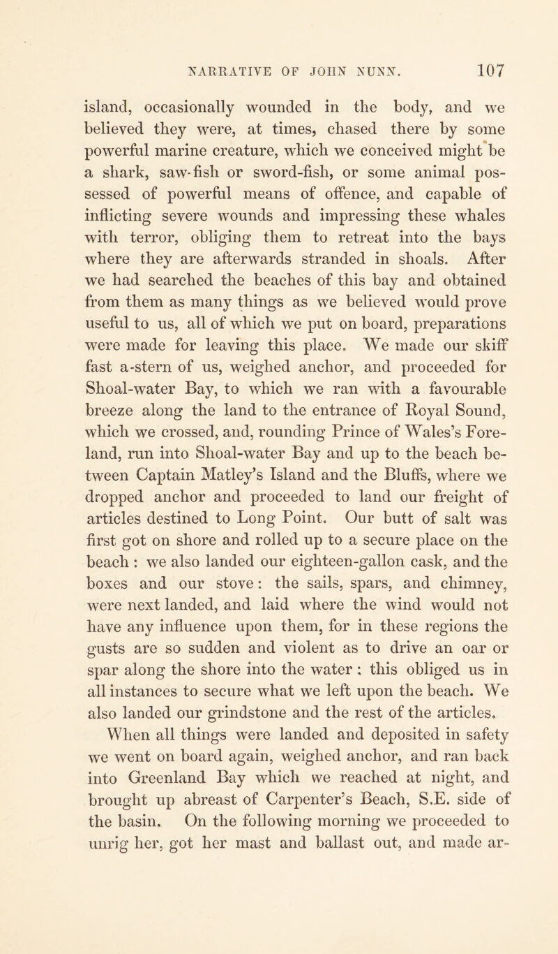 island, occasionally wounded in the body, and we believed they were, at times, chased there by some powerful marine creature, which we conceived might be a shark, saw-fish or sword-fish, or some animal pos¬ sessed of powerful means of offence, and capable of inflicting severe wounds and impressing these whales with terror, obliging them to retreat into the bays where they are afterwards stranded in shoals. After we had searched the beaches of this bay and obtained from them as many things as we believed would prove useful to us, all of which we put on board, preparations were made for leaving this place. We made our skiff fast a-stern of us, weighed anchor, and proceeded for Shoal-water Bay, to which we ran with a favourable breeze along the land to the entrance of Royal Sound, which we crossed, and, rounding Prince of Wales’s Fore¬ land, run into Slioal-water Bay and up to the beach be¬ tween Captain Matley’s Island and the Bluffs, where we dropped anchor and proceeded to land our freight of articles destined to Long Point. Our butt of salt was first got on shore and rolled up to a secure place on the beach : we also landed our eighteen-gallon cask, and the boxes and our stove: the sails, spars, and chimney, were next landed, and laid where the wind would not have any influence upon them, for in these regions the gusts are so sudden and violent as to drive an oar or spar along the shore into the water ; this obliged us in all instances to secure what we left upon the beach. We also landed our grindstone and the rest of the articles. When all things were landed and deposited in safety we went on board again, weighed anchor, and ran back into Greenland Bay which we reached at night, and brought up abreast of Carpenter’s Beach, S.E. side of the basin. On the following morning we proceeded to unrig her, got her mast and ballast out, and made ar~