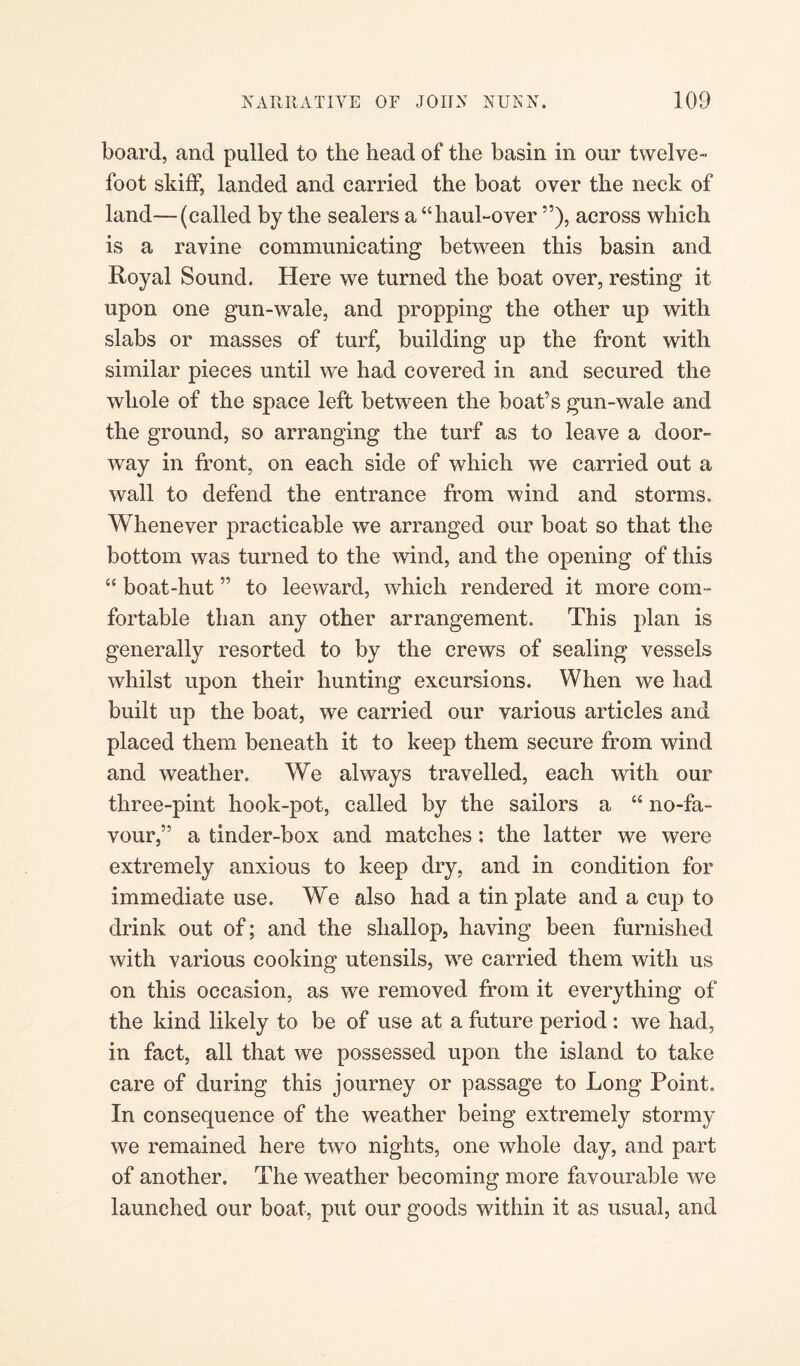 board, and pulled to the head of the basin in our twelve- foot skiff, landed and carried the boat over the neck of land—(called by the sealers a “haul-over ”), across which is a ravine communicating between this basin and Royal Sound. Here we turned the boat over, resting it upon one gun-wale, and propping the other up with slabs or masses of turf, building up the front with similar pieces until we had covered in and secured the whole of the space left between the boat’s gun-wale and the ground, so arranging the turf as to leave a door¬ way in front, on each side of which we carried out a wall to defend the entrance from wind and storms. Whenever practicable we arranged our boat so that the bottom was turned to the wind, and the opening of this “ boat-hut ” to leeward, which rendered it more com¬ fortable than any other arrangement. This plan is generally resorted to by the crews of sealing vessels whilst upon their hunting excursions. When we had built up the boat, we carried our various articles and placed them beneath it to keep them secure from wind and weather. We always travelled, each with our three-pint hook-pot, called by the sailors a “ no-fa¬ vour,” a tinder-box and matches: the latter we were extremely anxious to keep dry, and in condition for immediate use. We also had a tin plate and a cup to drink out of; and the shallop, having been furnished with various cooking utensils, we carried them with us on this occasion, as we removed from it everything of the kind likely to be of use at a future period : we had, in fact, all that we possessed upon the island to take care of during this journey or passage to Long Point, In consequence of the weather being extremely stormy we remained here two nights, one whole day, and part of another. The weather becoming more favourable we launched our boat, put our goods within it as usual, and