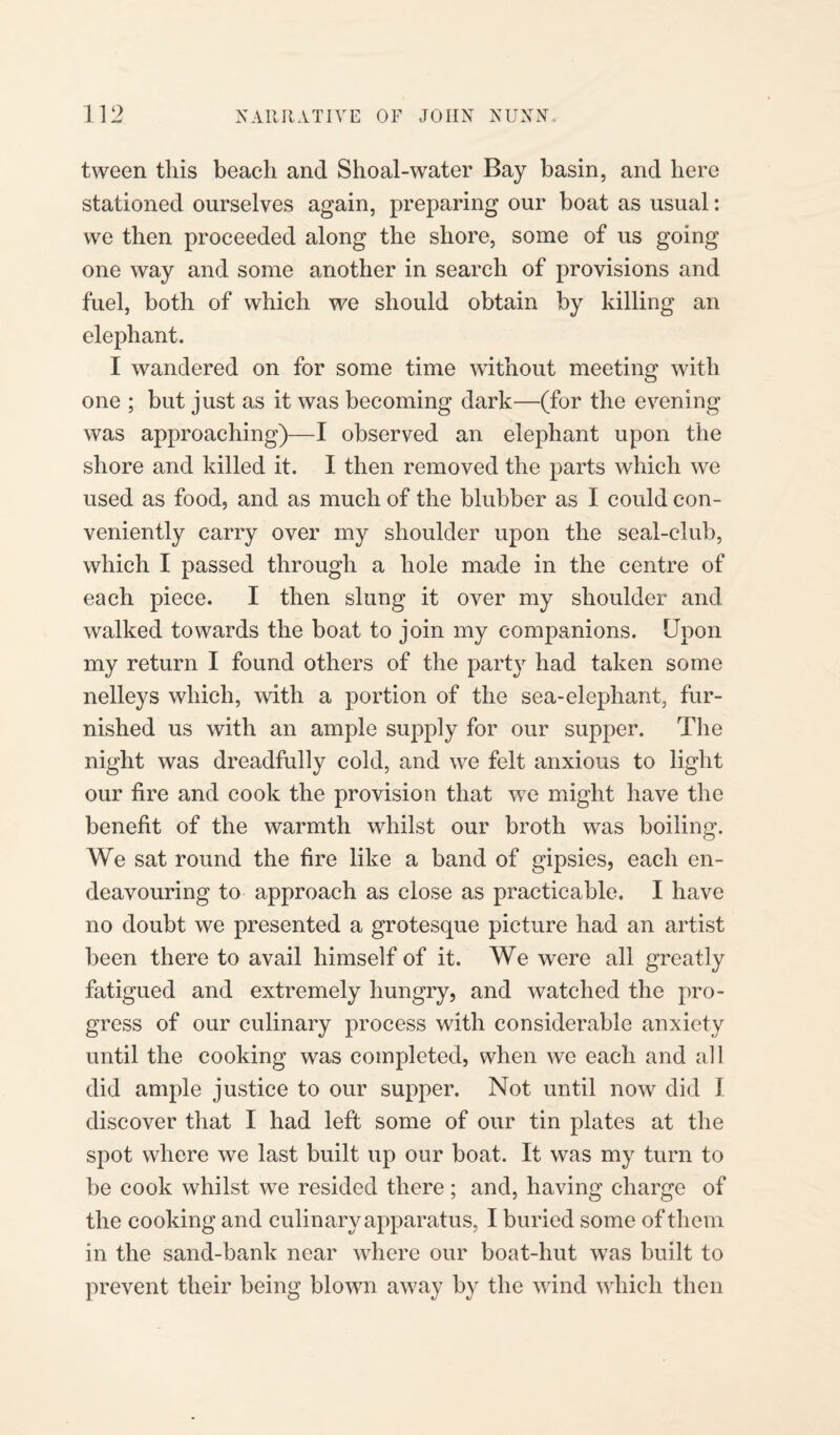 tween this beach and Shoal-water Bay basin, and here stationed ourselves again, preparing our boat as usual: we then proceeded along the shore, some of us going one way and some another in search of provisions and fuel, both of which we should obtain by killing an elephant. I wandered on for some time without meeting with one ; but just as it was becoming dark—(for the evening was approaching)—I observed an elephant upon the shore and killed it. I then removed the parts which we used as food, and as much of the blubber as I could con¬ veniently carry over my shoulder upon the seal-club, which I passed through a hole made in the centre of each piece. I then slung it over my shoulder and walked towards the boat to join my companions. Upon my return I found others of the party had taken some nelleys which, with a portion of the sea-elephant, fur¬ nished us with an ample supply for our supper. The night was dreadfully cold, and we felt anxious to light our fire and cook the provision that we might have the benefit of the warmth whilst our broth was boiling. We sat round the fire like a band of gipsies, each en¬ deavouring to approach as close as practicable. I have no doubt we presented a grotesque picture had an artist been there to avail himself of it. We were all greatly fatigued and extremely hungry, and watched the pro¬ gress of our culinary process with considerable anxiety until the cooking was completed, when we each and all did ample justice to our supper. Not until now did I discover that I had left some of our tin plates at the spot where we last built up our boat. It was my turn to be cook whilst we resided there ; and, having charge of the cooking and culinary apparatus, I buried some of them in the sand-bank near where our boat-hut was built to prevent their being blown away by the wind which then