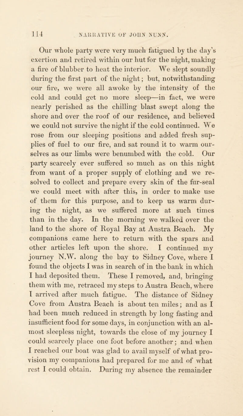 Our whole party were very much fatigued by the day’s exertion and retired within our hut for the night, making a fire of blubber to heat the interior. We slept soundly during the first part of the night; but, notwithstanding our fire, we were all awoke by the intensity of the cold and could get no more sleep—in fact, we were nearly perished as the chilling blast swept along the shore and over the roof of our residence, and believed we could not survive the night if the cold continued. We rose from our sleeping positions and added fresh sup¬ plies of fuel to our fire, and sat round it to warm our¬ selves as our limbs were benumbed with the cold. Our party scarcely ever suffered so much as on this night from want of a proper supply of clothing and we re¬ solved to collect and prepare every skin of the fur-seal we could meet with after this, in order to make use of them for this purpose, and to keep us warm dur¬ ing the night, as we suffered more at such times than in the day. In the morning we walked over the land to the shore of Royal Bay at Austra Beach. My companions came here to return with the spars and other articles left upon the shore. I continued my journey N.W. along the bay to Sidney Cove, where I found the objects I was in search of in the bank in which I had deposited them. These I removed, and, bringing them with me, retraced my steps to Austra Beach, where I arrived after much fatigue. The distance of Sidney Cove from Austra Beach is about ten miles; and as I had been much reduced in strength by long fasting and insufficient food for some days, in conjunction with an al¬ most sleepless night, towards the close of my journey I could scarcely place one foot before another; and when I reached our boat was glad to avail myself of what pro¬ vision my companions had prepared for me and of what rest I could obtain. During my absence the remainder