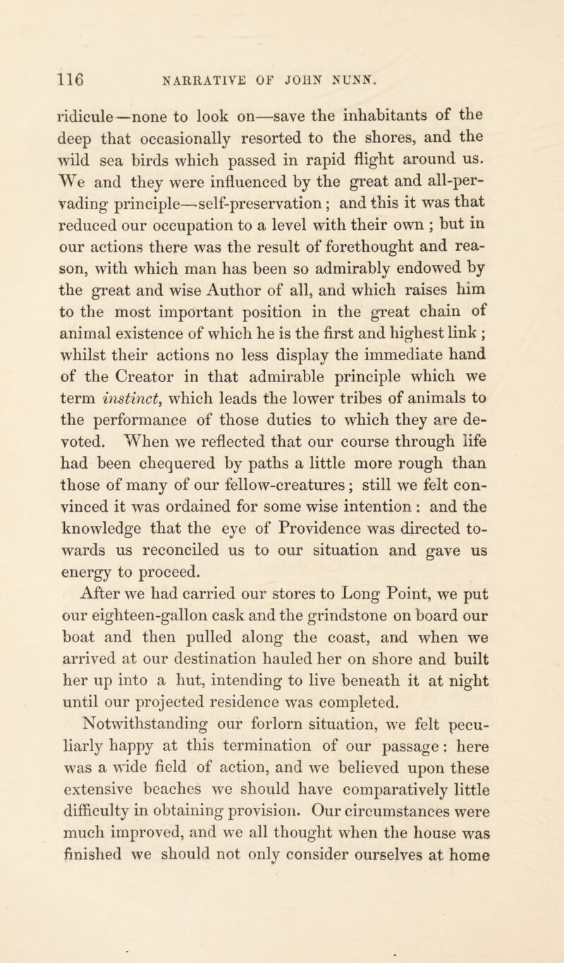 ridicule —none to look on-—save the inhabitants of the deep that occasionally resorted to the shores, and the wild sea birds which passed in rapid flight around us. We and they were influenced by the great and all-per¬ vading principle—.self-preservation ; and this it was that reduced our occupation to a level with their own ; but in our actions there was the result of forethought and rea¬ son, with which man has been so admirably endowed by the great and wise Author of all, and which raises him to the most important position in the great chain of animal existence of which he is the first and highest link ; whilst their actions no less display the immediate hand of the Creator in that admirable principle which we term instinct, which leads the lower tribes of animals to the performance of those duties to which they are de¬ voted. When we reflected that our course through life had been chequered by paths a little more rough than those of many of our fellow-creatures; still we felt con¬ vinced it was ordained for some wise intention : and the knowledge that the eye of Providence was directed to¬ wards us reconciled us to our situation and gave us energy to proceed. After we had carried our stores to Long Point, we put our eighteen-gallon cask and the grindstone on board our boat and then pulled along the coast, and when we arrived at our destination hauled her on shore and built her up into a hut, intending to live beneath it at night until our projected residence was completed. Notwithstanding our forlorn situation, we felt pecu¬ liarly happy at this termination of our passage: here was a wide field of action, and we believed upon these extensive beaches we should have comparatively little difficulty in obtaining provision. Our circumstances were much improved, and we all thought when the house was finished we should not only consider ourselves at home
