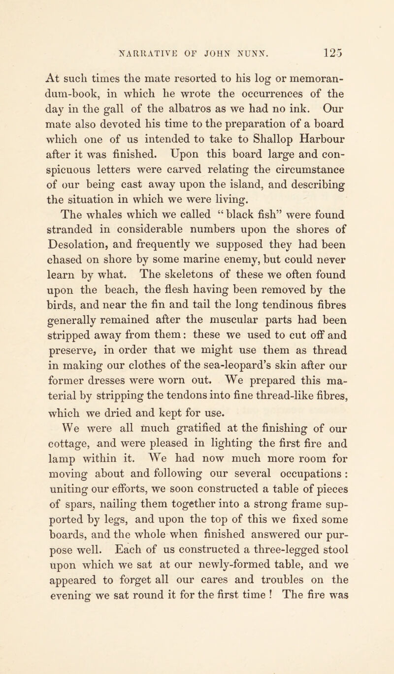 At such times the mate resorted to his log or memoran¬ dum-book, in which he wrote the occurrences of the day in the gall of the albatros as we had no ink. Our mate also devoted his time to the preparation of a board which one of us intended to take to Shallop Harbour after it was finished. Upon this board large and con¬ spicuous letters were carved relating the circumstance of our being cast away upon the island, and describing the situation in which we were living. The whales which we called “ black fish” were found stranded in considerable numbers upon the shores of Desolation, and frequently we supposed they had been chased on shore by some marine enemy, but could never learn by what. The skeletons of these we often found upon the beach, the flesh having been removed by the birds, and near the fin and tail the long tendinous fibres generally remained after the muscular parts had been stripped away from them: these we used to cut off and preserve, in order that we might use them as thread in making our clothes of the sea-leopard’s skin after our former dresses were worn out. We prepared this ma¬ terial by stripping the tendons into fine thread-like fibres, which we dried and kept for use. We were all much gratified at the finishing of our cottage, and were pleased in lighting the first fire and lamp within it. We had now much more room for moving about and following our several occupations : uniting our efforts, we soon constructed a table of pieces of spars, nailing them together into a strong frame sup¬ ported by legs, and upon the top of this we fixed some boards, and the whole when finished answered our pur¬ pose well. Each of us constructed a three-legged stool upon which we sat at our newly-formed table, and we appeared to forget all our cares and troubles on the evening we sat round it for the first time ! The fire was