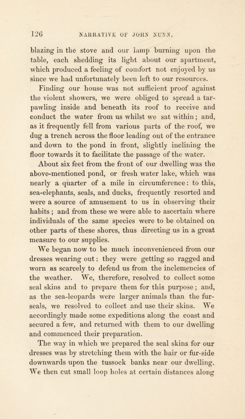blazing in the stove and our lamp burning upon the table, each shedding its light about our apartment, which produced a feeling of comfort not enjoyed by us since we had unfortunately been left to our resources. Finding our house was not sufficient proof against the violent showers, we were obliged to spread a tar- pawling inside and beneath its roof to receive and conduct the water from us whilst we sat within; and, as it frequently fell from various parts of the roof, we dug a trench across the floor leading out of the entrance and down to the pond in front, slightly inclining the floor towards it to facilitate the passage of the water. About six feet from the front of our dwelling was the above-mentioned pond, or fresh water lake, which was nearly a quarter of a mile in circumference: to this, sea-elephants, seals, and ducks, frequently resorted and were a source of amusement to us in observing their habits ; and from these we were able to ascertain where individuals of the same species were to be obtained on other parts of these shores, thus directing us in a great measure to our supplies. We began now to be much inconvenienced from our dresses wearing out: they were getting so ragged and worn as scarcely to defend us from the inclemencies of the weather. We, therefore, resolved to collect some seal skins and to prepare them for this purpose; and, as the sea-leopards were larger animals than the fur- seals, we resolved to collect and use their skins. We accordingly made some expeditions along the coast and secured a few, and returned with them to our dwelling and commenced their preparation. The way in which we prepared the seal skins for our dresses was by stretching them with the hair or fur-side downwards upon the tussock banks near our dwelling. We then cut small loop holes at certain distances along