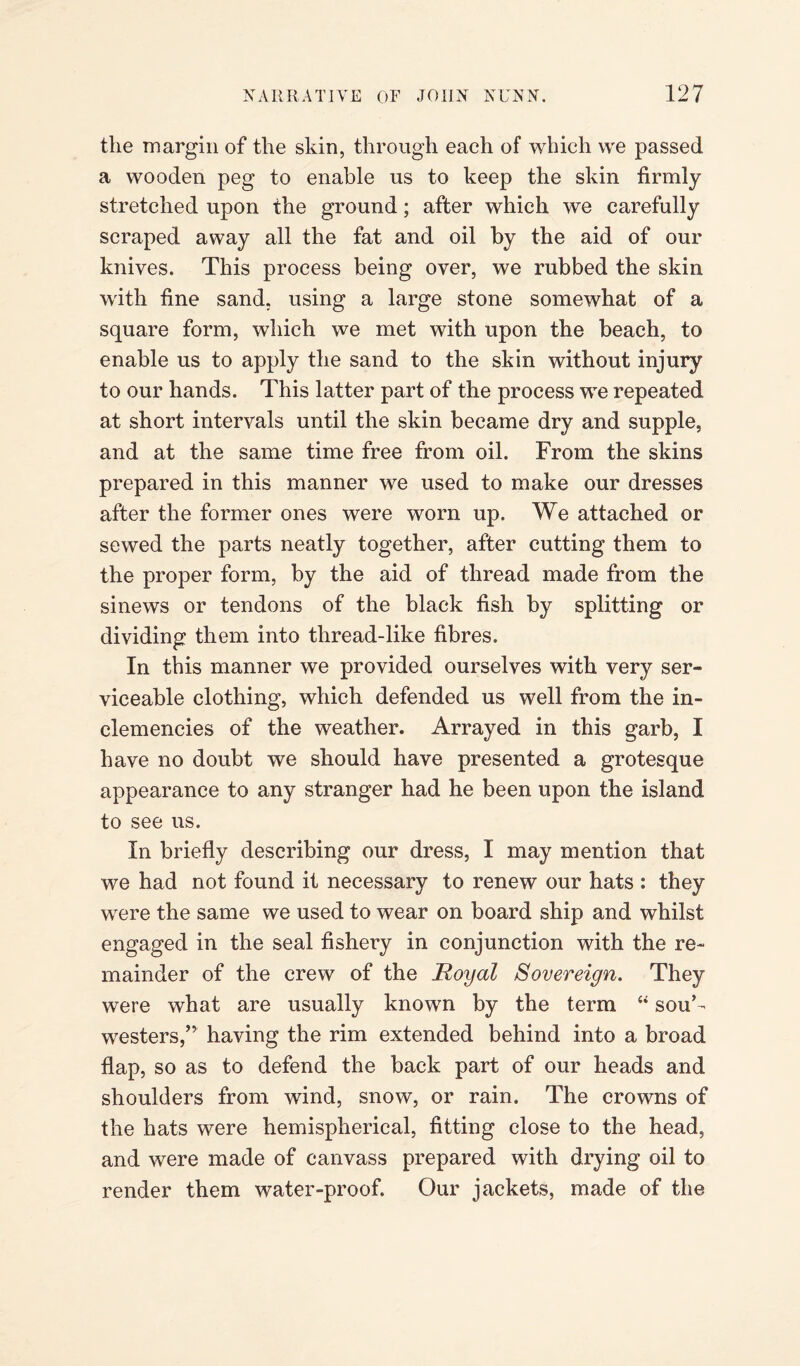 the margin of the skin, through each of which we passed a wooden peg to enable us to keep the skin firmly stretched upon the ground; after which we carefully scraped away all the fat and oil by the aid of our knives. This process being over, we rubbed the skin with fine sand, using a large stone somewhat of a square form, which we met with upon the beach, to enable us to apply the sand to the skin without injury to our hands. This latter part of the process we repeated at short intervals until the skin became dry and supple, and at the same time free from oil. From the skins prepared in this manner we used to make our dresses after the former ones were worn up. We attached or sewed the parts neatly together, after cutting them to the proper form, by the aid of thread made from the sinews or tendons of the black fish by splitting or dividing them into thread-like fibres. In this manner we provided ourselves with very ser¬ viceable clothing, which defended us well from the in¬ clemencies of the weather. Arrayed in this garb, I have no doubt we should have presented a grotesque appearance to any stranger had he been upon the island to see us. In briefly describing our dress, I may mention that we had not found it necessary to renew our hats : they were the same we used to wear on board ship and whilst engaged in the seal fishery in conjunction with the re¬ mainder of the crew of the Royal Sovereign. They were what are usually known by the term “ souk westers,” having the rim extended behind into a broad flap, so as to defend the back part of our heads and shoulders from wind, snow, or rain. The crowns of the hats were hemispherical, fitting close to the head, and were made of canvass prepared with drying oil to render them water-proof. Our jackets, made of the