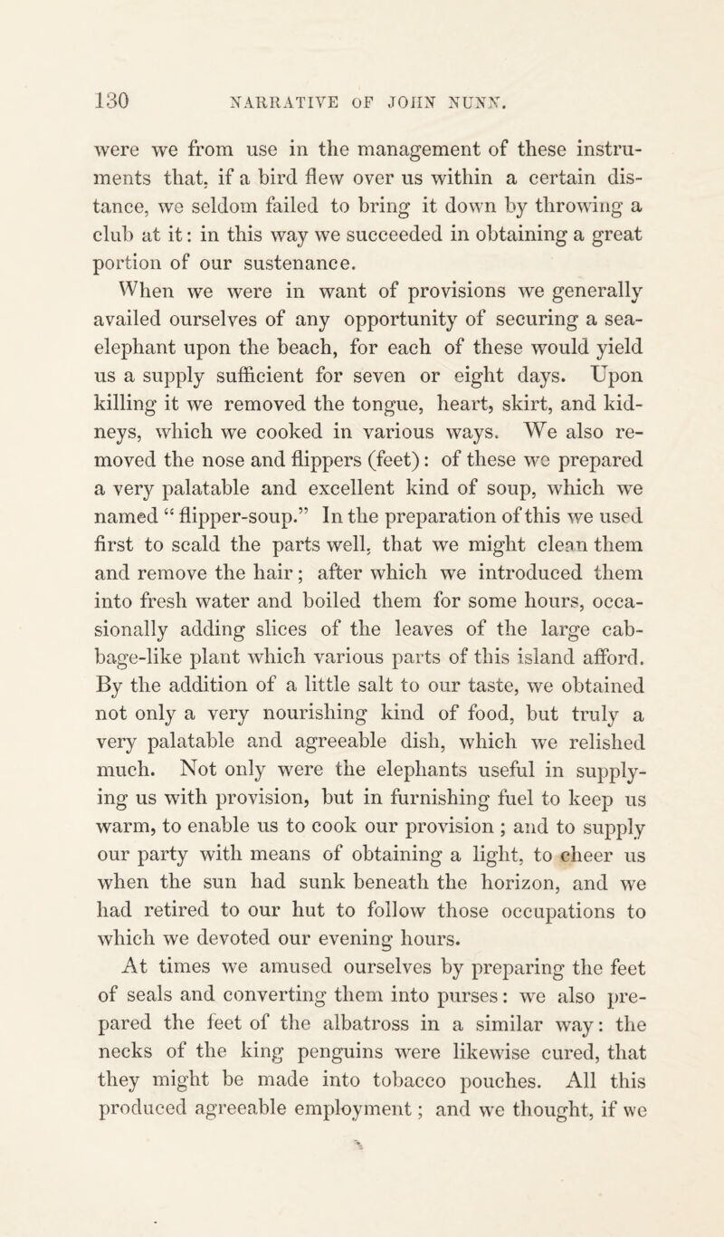 were we from use in the management of these instru¬ ments that, if a bird flew over us within a certain dis- j tance, we seldom failed to bring it down by throwing a club at it: in this way we succeeded in obtaining a great portion of our sustenance. When we were in want of provisions we generally availed ourselves of any opportunity of securing a sea- elephant upon the beach, for each of these would yield us a supply sufficient for seven or eight days. Upon killing it we removed the tongue, heart, skirt, and kid¬ neys, which we cooked in various ways. We also re¬ moved the nose and flippers (feet): of these we prepared a very palatable and excellent kind of soup, which wre named “ flipper-soup.” In the preparation of this we used first to scald the parts well, that we might clean them and remove the hair; after which we introduced them into fresh water and boiled them for some hours, occa¬ sionally adding slices of the leaves of the large cab¬ bage-like plant which various parts of this island afford. By the addition of a little salt to our taste, we obtained not only a very nourishing kind of food, but truly a very palatable and agreeable dish, which we relished much. Not only were the elephants useful in supply¬ ing us with provision, but in furnishing fuel to keep us warm, to enable us to cook our provision ; and to supply our party with means of obtaining a light, to cheer us when the sun had sunk beneath the horizon, and we had retired to our hut to follow those occupations to which we devoted our evening hours. At times we amused ourselves by preparing the feet of seals and converting them into purses: we also pre¬ pared the feet of the albatross in a similar way: the necks of the king penguins were likewise cured, that they might be made into tobacco pouches. All this produced agreeable employment; and we thought, if we