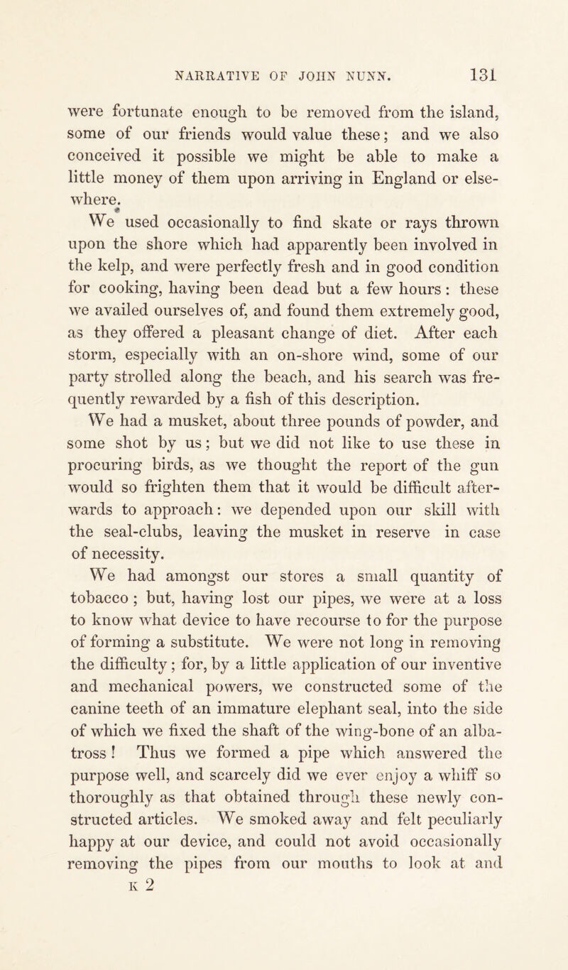 were fortunate enough to be removed from the island, some of our friends would value these; and we also conceived it possible we might be able to make a little money of them upon arriving in England or else¬ where. * We used occasionally to find skate or rays thrown upon the shore which had apparently been involved in the kelp, and were perfectly fresh and in good condition for cooking, having been dead but a few hours: these we availed ourselves of, and found them extremely good, as they offered a pleasant change of diet. After each storm, especially with an on-shore wind, some of our party strolled along the beach, and his search was fre¬ quently rewarded by a fish of this description. We had a musket, about three pounds of powder, and some shot by us; but we did not like to use these in procuring birds, as we thought the report of the gun would so frighten them that it would be difficult after¬ wards to approach: we depended upon our skill with the seal-clubs, leaving the musket in reserve in case of necessity. We had amongst our stores a small quantity of tobacco; but, having lost our pipes, we were at a loss to know what device to have recourse to for the purpose of forming a substitute. We were not long in removing the difficulty; for, by a little application of our inventive and mechanical powers, we constructed some of the canine teeth of an immature elephant seal, into the side of which we fixed the shaft of the wing-bone of an alba¬ tross ! Thus we formed a pipe which answered the purpose well, and scarcely did we ever enjoy a whiff so thoroughly as that obtained through these newly con¬ structed articles. We smoked away and felt peculiarly happy at our device, and could not avoid occasionally removing the pipes from our mouths to look at and