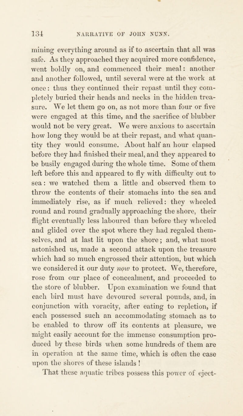 mining everything around as if to ascertain that all was safe. As they approached they acquired more confidence, went boldly on, and commenced their meal: another and another followed, until several were at the work at once: thus they continued their repast until they com¬ pletely buried their heads and necks in the hidden trea¬ sure. We let them go on, as not more than four or five were engaged at this time, and the sacrifice of blubber would not be very great. We were anxious to ascertain how long they would be at their repast, and what quan¬ tity they would consume. About half an hour elapsed before they had finished their meal, and they appeared to be busily engaged during the whole time. Some of them left before this and appeared to fly with difficulty out to sea: we watched them a little and observed them to throw the contents of their stomachs into the sea and immediately rise, as if much relieved: they wheeled round and round gradually approaching the shore, their flight eventually less laboured than before they wheeled and glided over the spot where they had regaled them¬ selves, and at last lit upon the shore; and, what most astonished us, made a second attack upon the treasure which had so much engrossed their attention, but which we considered it our duty now to protect. We, therefore, rose from our place of concealment, and proceeded to the store of blubber. Upon examination we found that each bird must have devoured several pounds, and, in conjunction with voracity, after eating to repletion, if each possessed such an accommodating stomach as to be enabled to throw off its contents at pleasure, we might easily account for the immense consumption pro¬ duced by these birds when some hundreds of them are in operation at the same time, which is often the case upon the shores of these islands ! That these aquatic tribes possess this power of eject-