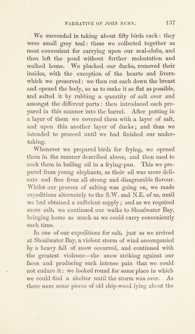 We succeeded in taking about fifty birds each: they were small grey teal: these we collected together as most convenient for carrying upon our seal-clubs, and then left the pond without further molestation and walked home. We plucked our ducks, removed their insides, with the exception of the hearts and livers? which we preserved: we then cut each down the breast and opened the body, so as to make it as flat as possible, and salted it by rubbing a quantity of salt over and amongst the different parts : then introduced each pre¬ pared in this manner into the barrel. After putting in a layer of them we covered them with a layer of salt, and upon this another layer of ducks; and thus we intended to proceed until we had finished our under¬ taking. Whenever we prepared birds for frying, we opened them in the manner described above, and then used to cook them in boiling oil in a frying-pan. This we pre¬ pared from young elephants, as their oil was more deli¬ cate and free from all strong and disagreeable flavour. Whilst our process of salting was going on, we made expeditions alternately to the S.W. and N.E. of us, until we had obtained a sufficient supply; and as we required more salt, we continued our walks to Shoalwater Bay, bringing home as much as we could carry conveniently each time. In one of our expeditions for salt, just as we arrived at Shoalwater Bay, a violent storm of wind accompanied by a heavy fall of snow occurred, and continued with the greatest violence—the snow striking against our faces and producing such intense pain that we could not endure it: we looked round for some place in which we could find a shelter until the storm was over. As there were some pieces of old ship-wood lying about the