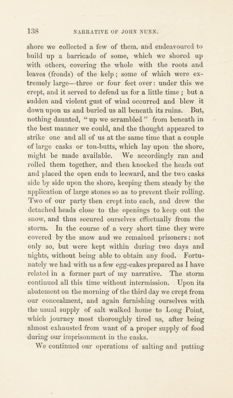 shore we collected a few of them, and endeavoured to build up a barricade of some, which we shored up with others, covering the whole with the roots and leaves (fronds) of the kelp; some of which were ex¬ tremely large—three or four feet over: under this we crept, and it served to defend us for a little time ; but a sudden and violent gust of wind occurred and blew it down upon us and buried us all beneath its ruins. But, nothing daunted, “ up we scrambled ” from beneath in the best manner we could, and the thought appeared to strike one and all of us at the same time that a couple of large casks or ton-butts, which lay upon the shore, might be made available. We accordingly ran and rolled them together, and then knocked the heads out and placed the open ends to leeward, and the two casks side by side upon the shore, keeping them steady by the application of large stones so as to prevent their rolling. Two of our party then crept into each, and drew the detached heads close to the openings to keep out the snow, and thus secured ourselves effectually from the storm. In the course of a very short time they were covered by the snow and we remained prisoners: not only so, but were kept within during two days and nights, without being able to obtain any food. Fortu¬ nately we had with us a few egg-cakes prepared as I have related in a former part of my narrative. The storm continued all this time without intermission. Upon its abatement on the morning of the third day we crept from our concealment, and again furnishing ourselves with the usual supply of salt walked home to Long Point, which journey most thoroughly tired us, after being almost exhausted from want of a proper supply of food during our imprisonment in the casks. We continued our operations of salting and putting