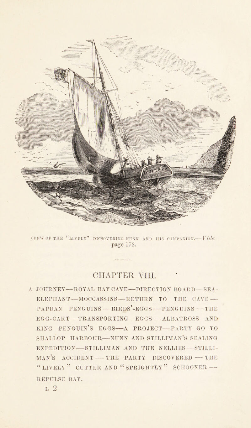 CREW OF THE “lively” DICSOVERIKG NUNN page 172. AND IIIS COMPANION*— Vide CHAPTER VI1L A JOURNEY—ROYAL BAY CAVE—DIRECTION BOARD — SEA- ELEPHANT—MOCCASSINS—RETURN TO THE CAVE —■ PAPUAN PENGUINS — BIRDS’-EGGS — PENGUINS — THE EGG-CART—TRANSPORTING EGGS—ALBATROSS AND KING PENGUIN’S EGGS—A PROJECT—PARTY GO TO SHALLOP HARBOUR—NUNN AND STILLIMAN’s SEALING EXPEDITION—-STILLIMAN AND THE NELLIES—STILLI- MAN’S ACCIDENT — THE PARTY DISCOVERED — THE “ LIVELY” CUTTER AND “ SPRIGHTLY ” SCHOONER—- REPULSE BAY. 9
