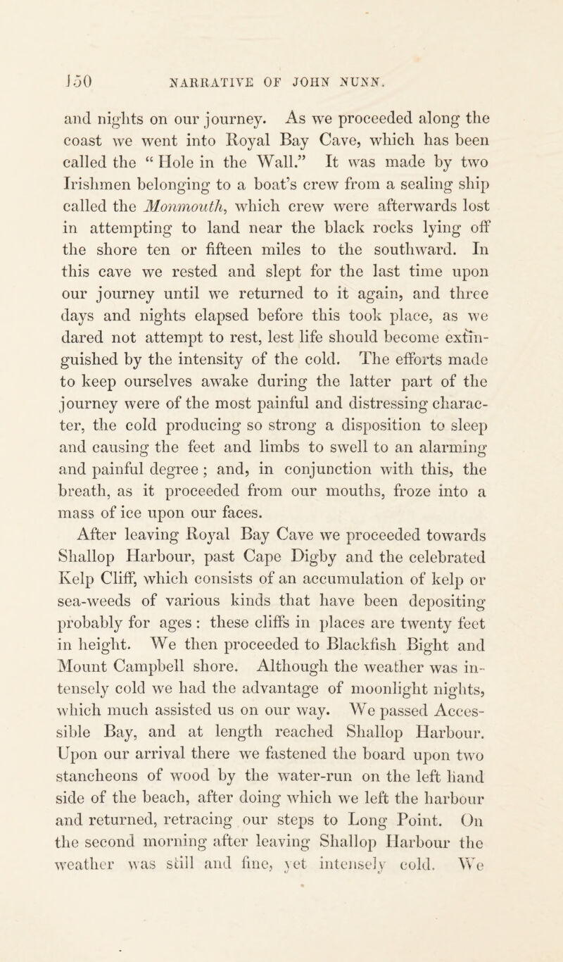 and nights on our journey. As we proceeded along the coast we went into Royal Bay Cave, which has been called the “ Hole in the Wall.” It was made by two Irishmen belonging to a boat’s crew from a sealing ship called the Monmouth, which crew were afterwards lost in attempting to land near the black rocks lying off the shore ten or fifteen miles to the southward. In this cave we rested and slept for the last time upon our journey until we returned to it again, and three da}^s and nights elapsed before this took place, as we dared not attempt to rest, lest life should become extin¬ guished by the intensity of the cold. The efforts made to keep ourselves awake during the latter part of the journey were of the most painful and distressing charac¬ ter, the cold producing so strong a disposition to sleep and causing the feet and limbs to swell to an alarming and painful degree ; and, in conjunction with this, the breath, as it proceeded from our mouths, froze into a mass of ice upon our faces. After leaving Royal Bay Cave we proceeded towards Shallop Harbour, past Cape Digby and the celebrated Kelp Cliff, which consists of an accumulation of kelp or sea-weeds of various kinds that have been depositing probably for ages : these cliffs in places are twenty feet in height. We then proceeded to Blackfish Bight and Mount Campbell shore. Although the weather was in¬ tensely cold we had the advantage of moonlight nights, which much assisted us on our way. We passed Acces¬ sible Bay, and at length reached Shallop Harbour. Upon our arrival there we fastened the board upon two stancheons of wood by the water-run on the left hand side of the beach, after doing which we left the harbour and returned, retracing our steps to Long Point. On the second morning after leaving Shallop Harbour the weather was still and fine, vet intensely cold. We tf