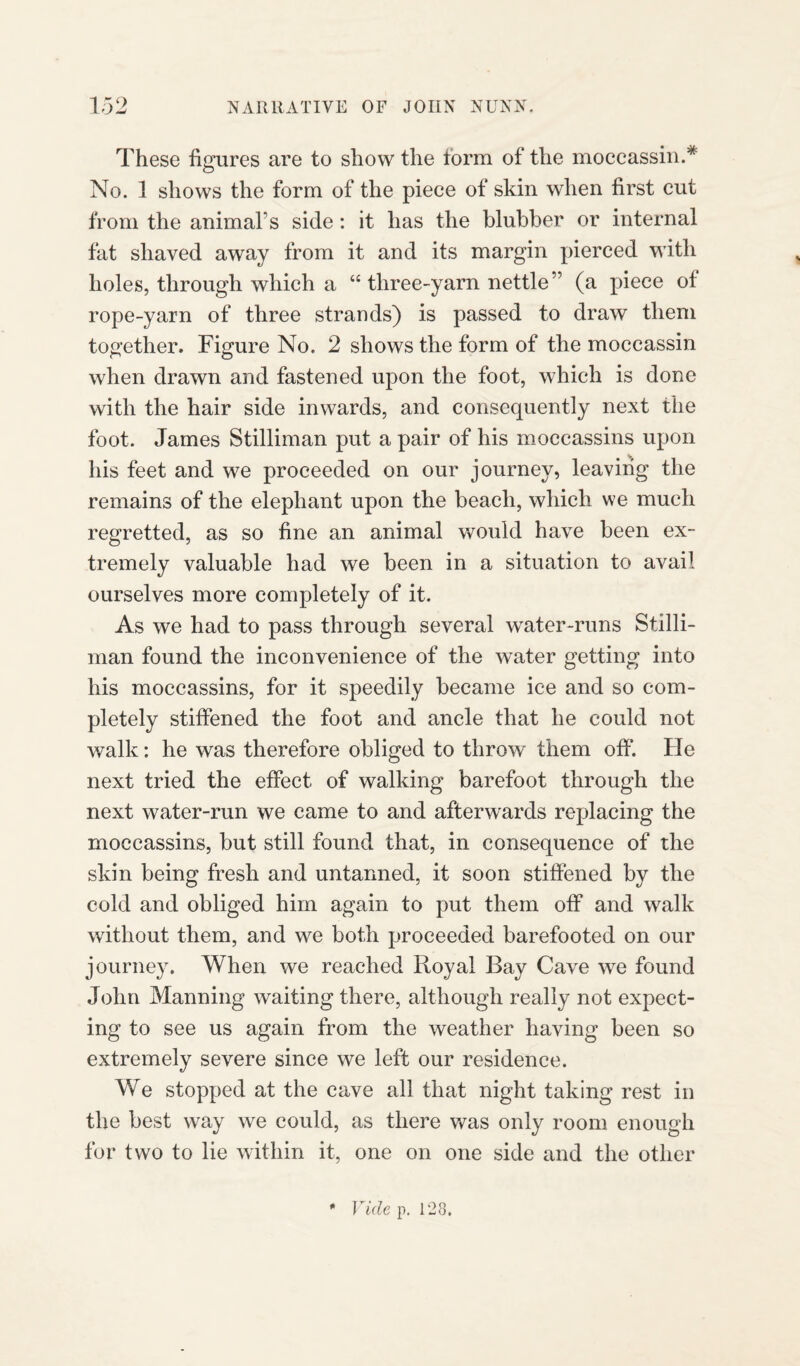 These figures are to show the form of the moccassin.* No. 1 shows the form of the piece of skin when first cut from the animal1 s side: it has the blubber or internal fat shaved away from it and its margin pierced with holes, through which a “ three-yarn nettle” (a piece ot rope-yarn of three strands) is passed to draw them together. Figure No. 2 shows the form of the moccassin when drawn and fastened upon the foot, which is done with the hair side inwards, and consequently next the foot. James Stilliman put a pair of his moccassins upon his feet and we proceeded on our journey, leaving the remains of the elephant upon the beach, which we much regretted, as so fine an animal would have been ex¬ tremely valuable had we been in a situation to avail ourselves more completely of it. As we had to pass through several water-runs Stilli¬ man found the inconvenience of the water getting into his moccassins, for it speedily became ice and so com¬ pletely stiffened the foot and ancle that he could not walk: he was therefore obliged to throw' them off. He next tried the effect of walking barefoot through the next water-run we came to and afterwards replacing the moccassins, but still found that, in consequence of the skin being fresh and untanned, it soon stiffened by the cold and obliged him again to put them off and walk without them, and we both proceeded barefooted on our journey. When we reached Royal Bay Cave we found John Manning waiting there, although really not expect¬ ing to see us again from the weather having been so extremely severe since we left our residence. We stopped at the cave all that night taking rest in the best way we could, as there was only room enough for two to lie within it, one on one side and the other * Vide p. 128,