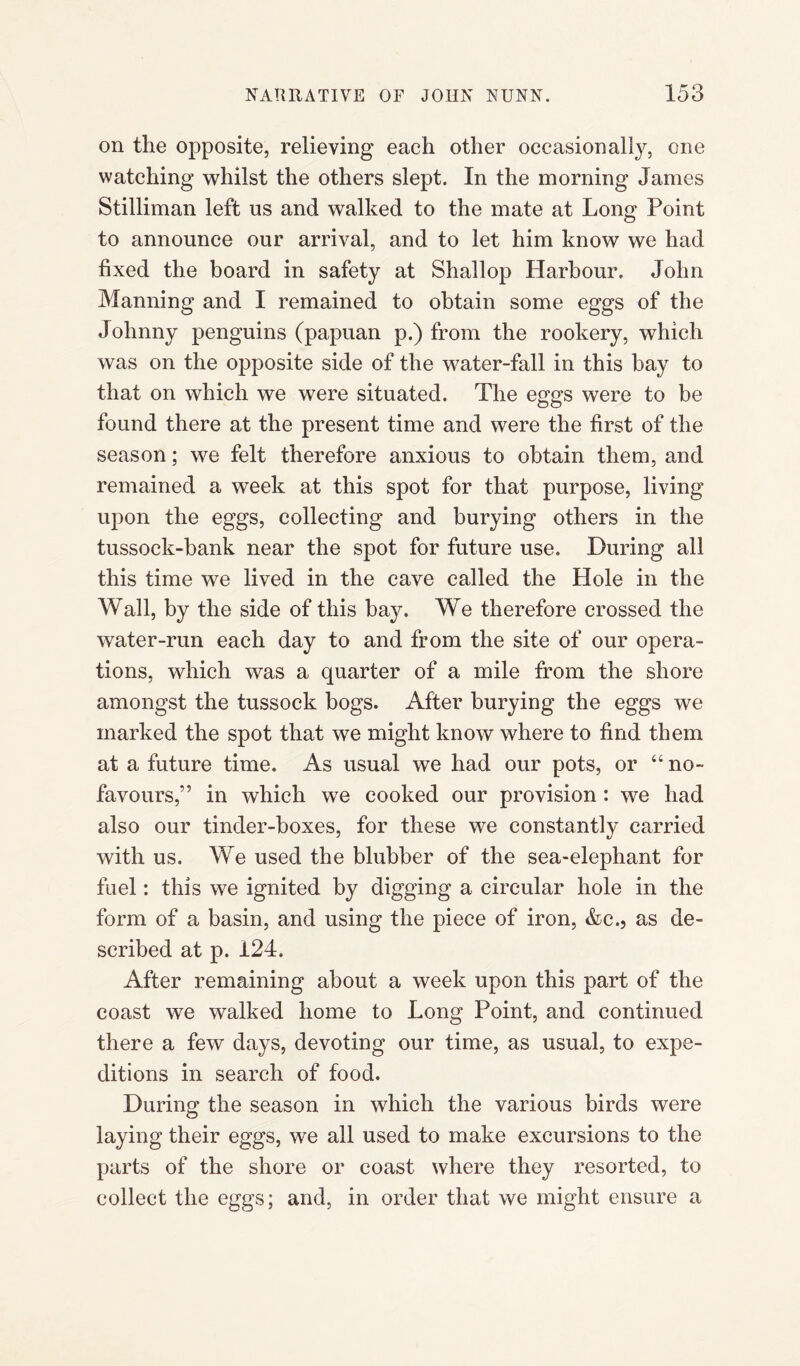 on the opposite, relieving each other occasionally, one watching whilst the others slept. In the morning James Stilliman left us and walked to the mate at Long Point to announce our arrival, and to let him know we had fixed the board in safety at Shallop Harbour. John Manning and I remained to obtain some eggs of the Johnny penguins (papuan p.) from the rookery, which was on the opposite side of the water-fall in this bay to that on which we were situated. The eggs were to be found there at the present time and were the first of the season; we felt therefore anxious to obtain them, and remained a week at this spot for that purpose, living upon the eggs, collecting and burying others in the tussock-bank near the spot for future use. During all this time we lived in the cave called the Hole in the Wall, by the side of this bay. We therefore crossed the water-run each day to and from the site of our opera¬ tions, which was a quarter of a mile from the shore amongst the tussock bogs. After burying the eggs we marked the spot that we might know where to find them at a future time. As usual we had our pots, or “ no- favours,” in which we cooked our provision: we had also our tinder-boxes, for these we constantly carried with us. We used the blubber of the sea-elephant for fuel: this we ignited by digging a circular hole in the form of a basin, and using the piece of iron, &c., as de¬ scribed at p. 124. After remaining about a week upon this part of the coast we walked home to Long Point, and continued there a few days, devoting our time, as usual, to expe¬ ditions in search of food. During the season in which the various birds were laying their eggs, we all used to make excursions to the parts of the shore or coast where they resorted, to collect the eggs; and, in order that we might ensure a