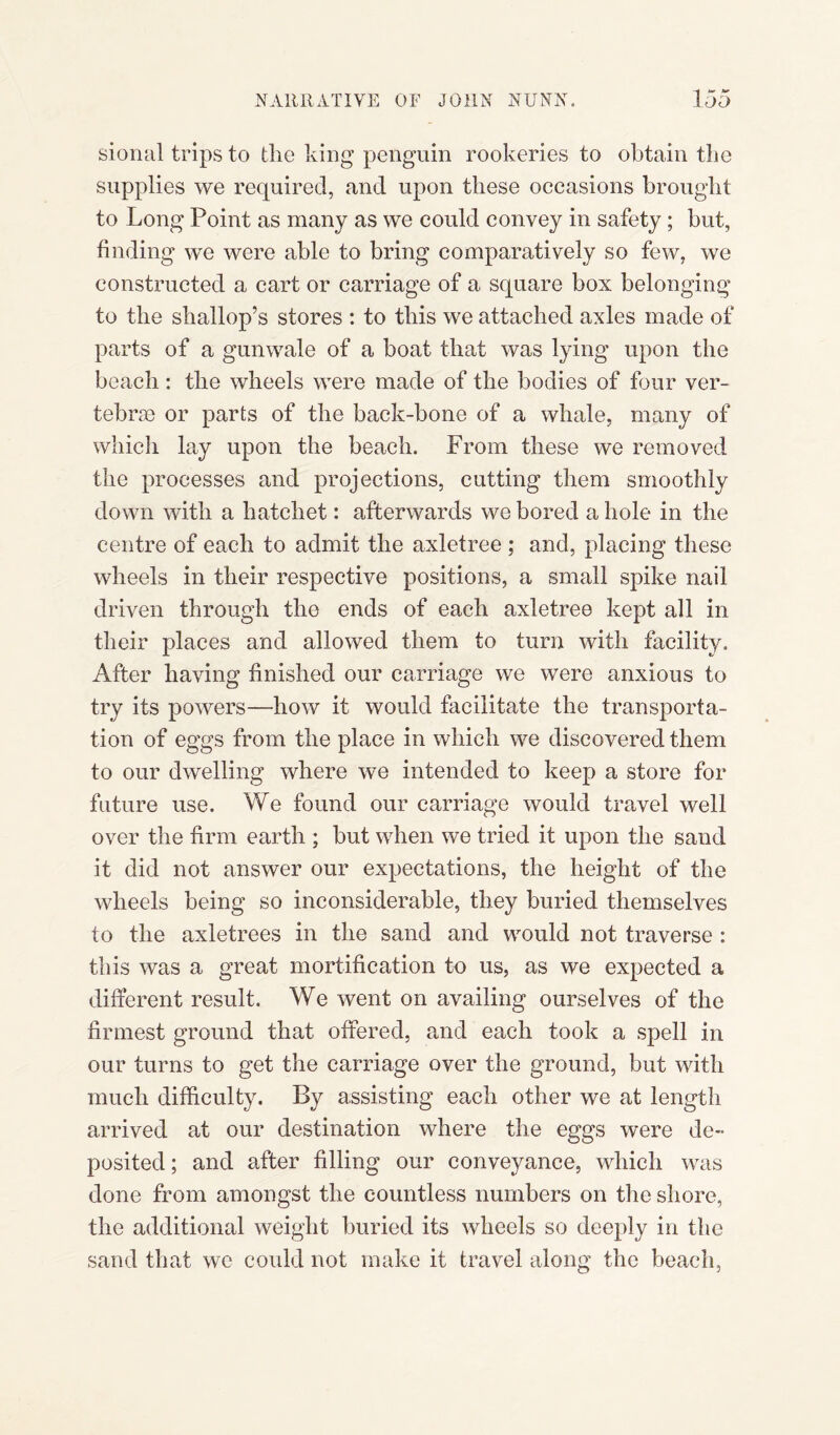 sional trips to die king penguin rookeries to obtain the supplies we required, and upon these occasions brought to Long Point as many as we could convey in safety; but, finding we were able to bring comparatively so few, we constructed a cart or carriage of a square box belonging to the shallop’s stores : to this we attached axles made of parts of a gunwale of a boat that was lying upon the beach: the wheels were made of the bodies of four ver¬ tebrae or parts of the back-bone of a whale, many of which lay upon the beach. From these we removed the processes and projections, cutting them smoothly down with a hatchet: afterwards we bored a hole in the centre of each to admit the axletree ; and, placing these wheels in their respective positions, a small spike nail driven through the ends of each axletree kept all in their places and allowed them to turn with facility. After having finished our carriage we were anxious to try its powers—how it would facilitate the transporta¬ tion of eggs from the place in which we discovered them to our dwelling where we intended to keep a store for future use. We found our carriage would travel well over the firm earth ; but when we tried it upon the sand it did not answer our expectations, the height of the wheels being so inconsiderable, they buried themselves to the axletrees in the sand and would not traverse : this was a great mortification to us, as we expected a different result. We went on availing ourselves of the firmest ground that offered, and each took a spell in our turns to get the carriage over the ground, but with much difficulty. By assisting each other we at length arrived at our destination where the eggs were de¬ posited; and after filling our conveyance, which was done from amongst the countless numbers on the shore, the additional weight buried its wheels so deeply in the sand that we could not make it travel along the beach,