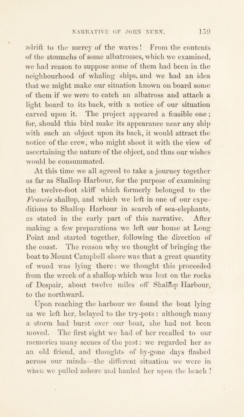 adrift to the mercy of the waves ! From the contents of the stomachs of some albatrosses, which we examined, we had reason to suppose some of them had been in the neighbourhood of whaling ships, and we had an idea that we might make our situation known on board some of them if we were to catch an albatross and attach a light board to its back, with a notice of our situation carved upon it. The project appeared a feasible one ; for, should this bird make its appearance near any ship with such an object upon its back, it would attract the notice of the crew, who might shoot it with the view of ascertaining the nature of the object, and thus our wishes would be consummated. At this time we all agreed to take a journey together as far as Shallop Harbour, for the purpose of examining the twelve-foot skiff which formerly belonged to the Francis shallop, and which we left in one of our expe¬ ditions to Shallop Harbour in search of sea-elephants, as stated in the early part of this narrative. After making a few preparations we left our house at Long Point and started together, following the direction of the coast. The reason why we thought of bringing the boat to Mount Campbell shore was that a great quantity of wood was lying there: we thought this proceeded from the wreck of a shallop which was lost on the rocks of Despair, about twelve miles off ShalFop Harbour, to the northward. Upon reaching the harbour we found the boat lying as we left her, belayed to the try-pots : although many a storm had burst over our boat, she had not been moved. The first sight we had of her recalled to our memories many scenes of the past: we regarded her as an old friend, and thoughts of by-gone days flashed across our minds—the different situation we were in when we pulled ashore and hauled her upon the beach !
