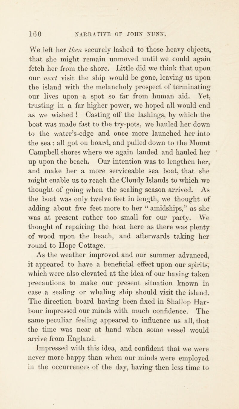 We left her then securely lashed to those heavy objects, that she might remain unmoved until we could again fetch her from the shore. Little did we think that upon our next visit the ship would be gone, leaving us upon the island with the melancholy prospect of terminating our lives upon a spot so far from human aid. Yet, trusting in a far higher power, we hoped all would end as we wished ! Casting off the lashings, by which the boat was made fast to the try-pots, we hauled her down to the water’s-edge and once more launched her into the sea: all got on board, and pulled down to the Mount Campbell shores where we again landed and hauled her ' up upon the beach. Our intention was to lengthen her, and make her a more serviceable sea boat, that she might enable us to reach the Cloudy Islands to which we thought of going when the sealing season arrived. As the boat was only twelve feet in length, we thought of adding about five feet more to her “ amidships,” as she was at present rather too small for our party. We thought of repairing the boat here as there was plenty of wood upon the beach, and afterwards taking her round to Hope Cottage, As the weather improved and our summer advanced, it appeared to have a beneficial effect upon our spirits, which were also elevated at the idea of our having taken precautions to make our present situation known in case a sealing or whaling ship should visit the island. The direction board having been fixed in Shallop Har¬ bour impressed our minds with much confidence. The same peculiar feeling appeared to influence us all, that the time was near at hand when some vessel would arrive from England. Impressed with this idea, and confident that we were never more happy than when our minds were employed in the occurrences of the day, having then less time to