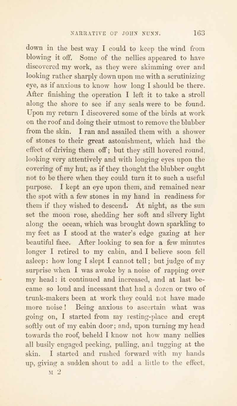 down in the best way I could to keep the wind from blowing it off. Some of the nellies appeared to have discovered my work, as they were skimming over and looking rather sharply down upon me with a scrutinizing eye, as if anxious to know how long I should be there. After finishing the operation I left it to take a stroll along the shore to see if any seals were to be found. Upon my return I discovered some of the birds at work on the roof and doing their utmost to remove the blubber from the skin. I ran and assailed them with a shower of stones to their great astonishment, which had the effect of driving them off; but they still hovered round, looking very attentively and with longing eyes upon the covering of my hut, as if they thought the blubber ought not to be there when they could turn it to such a useful purpose. I kept an eye upon them, and remained near the spot with a few stones in my hand in readiness for them if they wished to descend. At night, as the sun set the moon rose, shedding her soft and silvery light along the ocean, which was brought down sparkling to my feet as I stood at the water’s edge gazing at her beautiful face. After looking to sea for a few minutes longer I retired to my cabin, and I believe soon fell asleep: how long I slept I cannot tell; but judge of my surprise when I was awoke by a noise of rapping over my head: it continued and increased, and at last be¬ came so loud and incessant that had a dozen or two of trunk-makers been at work they could not have made more noise! Being anxious to ascertain what was going on, I started from my resting-place and crept softly out of my cabin door; and, upon turning my head towards the roof, beheld I know not how many nellies all busily engaged pecking, pulling, and tugging at the skin. I started and rushed forward with my hands up, giving a sudden shout to add a little to the effect.