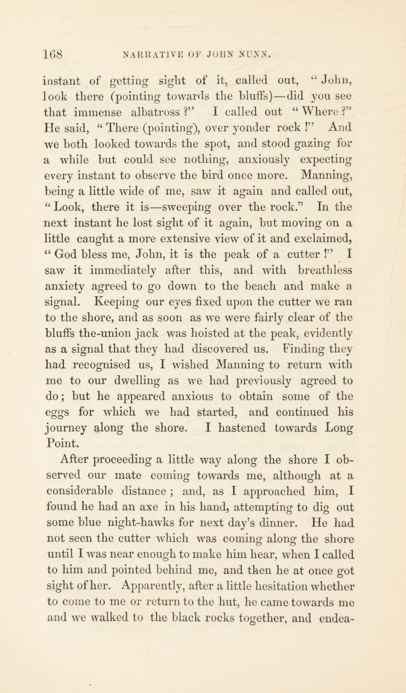 instant of getting sight of it, called out, “ John, look there (pointing towards the bluffs)—did you see that immense albatross ?” I called out “ Where V’ He said, “ There (pointing), over yonder rock !” And we both looked towards the spot, and stood gazing for a while but could see nothing, anxiously expecting every instant to observe the bird once more. Manning, being a little wide of me, saw it again and called out, “ Look, there it is—sweeping over the rock.” In the next instant he lost sight of it again, but moving on a little caught a more extensive view of it and exclaimed, “ God bless me, John, it is the peak of a cutter !” I saw it immediately after this, and with breathless anxiety agreed to go down to the beach and make a signal. Keeping our eyes fixed upon the cutter we ran to the shore, and as soon as we were fairly clear of the bluffs the-union jack was hoisted at the peak, evidently as a signal that they had discovered us. Finding they had recognised us, I wished Manning to return with me to our dwelling as we had previously agreed to do; but he appeared anxious to obtain some of the eggs for which we had started, and continued his journey along the shore, I hastened towards Long Point. After proceeding a little way along the shore I ob¬ served our mate coming towards me, although at a considerable distance ; and, as I approached him, I found he had an axe in his hand, attempting to dig out some blue night-hawks for next day’s dinner. He had not seen the cutter which was coming along the shore until I was near enough to make him hear, when I called to him and pointed behind me, and then he at once got sight of her. Apparently, after a little hesitation whether to come to me or return to the hut, he came towards me and we walked to the black rocks together, and endea-