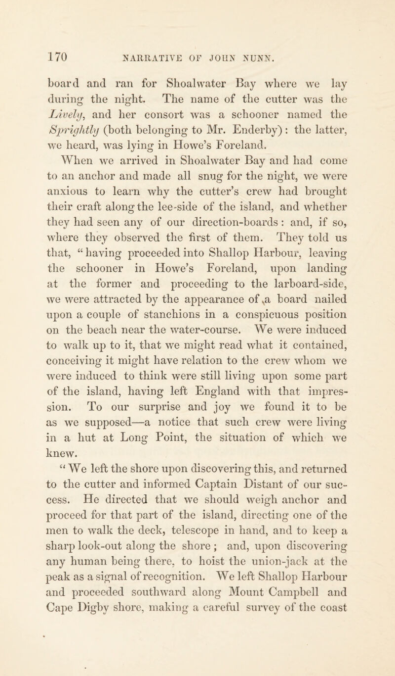 board and ran for Shoal water Bay where we lay during the night. The name of the cutter was the Lively, and her consort was a schooner named the Sprightly (both belonging to Mr. Enderby) : the latter, we heard, was lying in Howe’s Foreland. When we arrived in Shoalwater Bay and had come to an anchor and made all snug for the night, we were anxious to learn why the cutter’s crew had brought their craft along the lee-side of the island, and whether they had seen any of our direction-boards : and, if so, where they observed the first of them. They told us that, “ having proceeded into Shallop Harbour, leaving the schooner in Howe’s Foreland, upon landing at the former and proceeding to the larboard-side, we were attracted by the appearance of va board nailed upon a couple of stanchions in a conspicuous position on the beach near the water-course. We were induced to walk up to it, that we might read what it contained, conceiving it might have relation to the crew whom we were induced to think were still living upon some part of the island, having left England with that impres¬ sion. To our surprise and joy we found it to be as we supposed—a notice that such crew were living in a hut at Long Point, the situation of which we knew. “We left the shore upon discovering this, and returned to the cutter and informed Captain Distant of our suc¬ cess. He directed that we should weigh anchor and proceed for that part of the island, directing one of the men to walk the deck, telescope in hand, and to keep a sharp look-out along the shore ; and, upon discovering any human being there, to hoist the uni on-jack at the peak as a signal of recognition. We left Shallop Harbour and proceeded southward along Mount Campbell and Cape Digby shore, making a careful survey of the coast