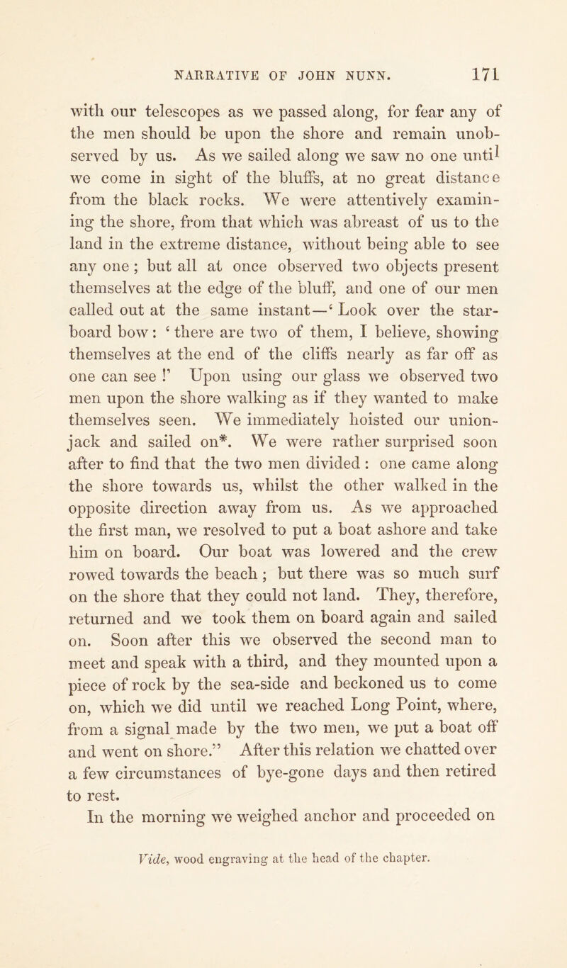 with our telescopes as we passed along, for fear any of the men should be upon the shore and remain unob¬ served by us. As we sailed along we saw no one until we come in sight of the bluffs, at no great distance from the black rocks. We were attentively examin¬ ing the shore, from that which was abreast of us to the land in the extreme distance, without being able to see any one ; but all at once observed two objects present themselves at the edge of the bluff, and one of our men called out at the same instant—4 Look over the star¬ board bow: 4 there are two of them, I believe, showing themselves at the end of the cliffs nearly as far off as one can see !’ Upon using our glass wTe observed two men upon the shore walking as if they wanted to make themselves seen. We immediately hoisted our union- jack and sailed on*. We were rather surprised soon after to find that the two men divided : one came along the shore towards us, whilst the other wralked in the opposite direction away from us. As we approached the first man, we resolved to put a boat ashore and take him on board. Our boat w7as lowered and the crew rowed towards the beach ; but there was so much surf on the shore that they could not land. They, therefore, returned and we took them on board again and sailed on. Soon after this we observed the second man to meet and speak with a third, and they mounted upon a piece of rock by the sea-side and beckoned us to come on, which we did until we reached Long Point, where, from a signal made by the two men, we put a boat oft' and went on shore.” After this relation we chatted over a few circumstances of bye-gone days and then retired to rest. In the morning we weighed anchor and proceeded on Vide, wood engraving at the head of the chapter.