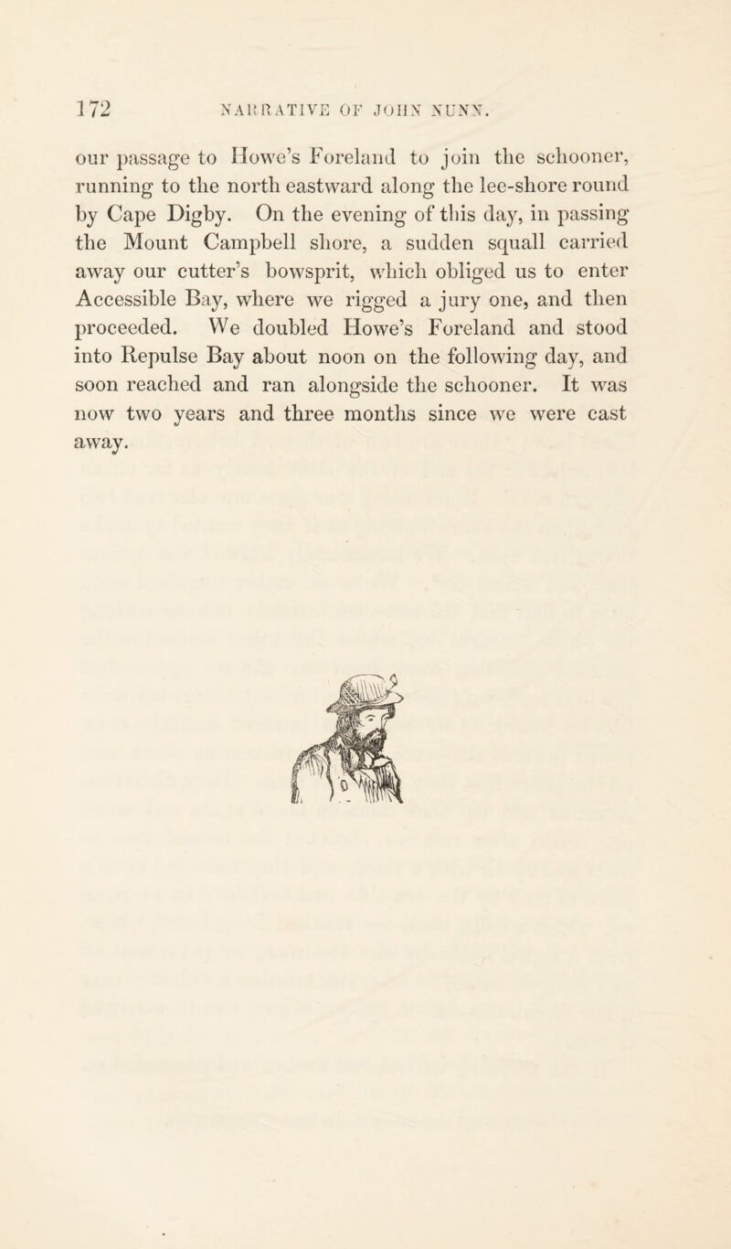our passage to Howe’s Foreland to join the schooner, running to the north eastward along the lee-shore round by Cape Digby. On the evening of this day, in passing the Mount Campbell shore, a sudden squall carried away our cutter’s bowsprit, which obliged us to enter Accessible Bay, where we rigged a jury one, and then proceeded. We doubled Howe’s Foreland and stood into Repulse Bay about noon on the following day, and soon reached and ran alongside the schooner. It was now two years and three months since we were cast away.
