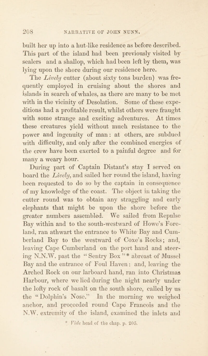 built her up into a hut-like residence as before described. This part of the island had been previously visited by sealers and a shallop, which had been left by them, was lying upon the shore during our residence here. The Lively cutter (about sixty tons burden) was fre¬ quently employed in cruising about the shores and islands in search of whales, as there are many to be met with in the vicinity of Desolation. Some of these expe¬ ditions had a profitable result, whilst others were fraught with some strange and exciting adventures. At times these creatures yield without much resistance to the power and ingenuity of man: at others, are subdued with difficulty, and only after the combined energies of the crew have been exerted to a painful degree and for many a weary hour. During part of Captain Distant’s stay I served on board the Lively, and sailed her round the island, having been requested to do so by the captain in consequence of my knowledge of the coast. The object in taking the cutter round was to obtain any straggling and early elephants that might be upon the shore before the greater numbers assembled. We sailed from Repulse Bay within and to the south-westward of Howe’s Fore¬ land, ran athwart the entrance to White Bay and Cum¬ berland Bay to the westward of Coxe’s Rocks; and, leaving Cape Cumberland on the port hand and steer¬ ing N.N.W. past the “ Sentry Box ”* abreast of Mussel Bay and the entrance of Foul Haven: and, leaving the Arched Rock on our larboard hand, ran into Christmas Harbour, where we lied during the night nearly under the lofty rock of basalt on the south shore, called by us the “ Dolphin’s Nose.” In the morning we weighed anchor, and proceeded round Cape Francois and the N.W. extremity of the island, examined the inlets and * Vide head of the chap. p. 205.