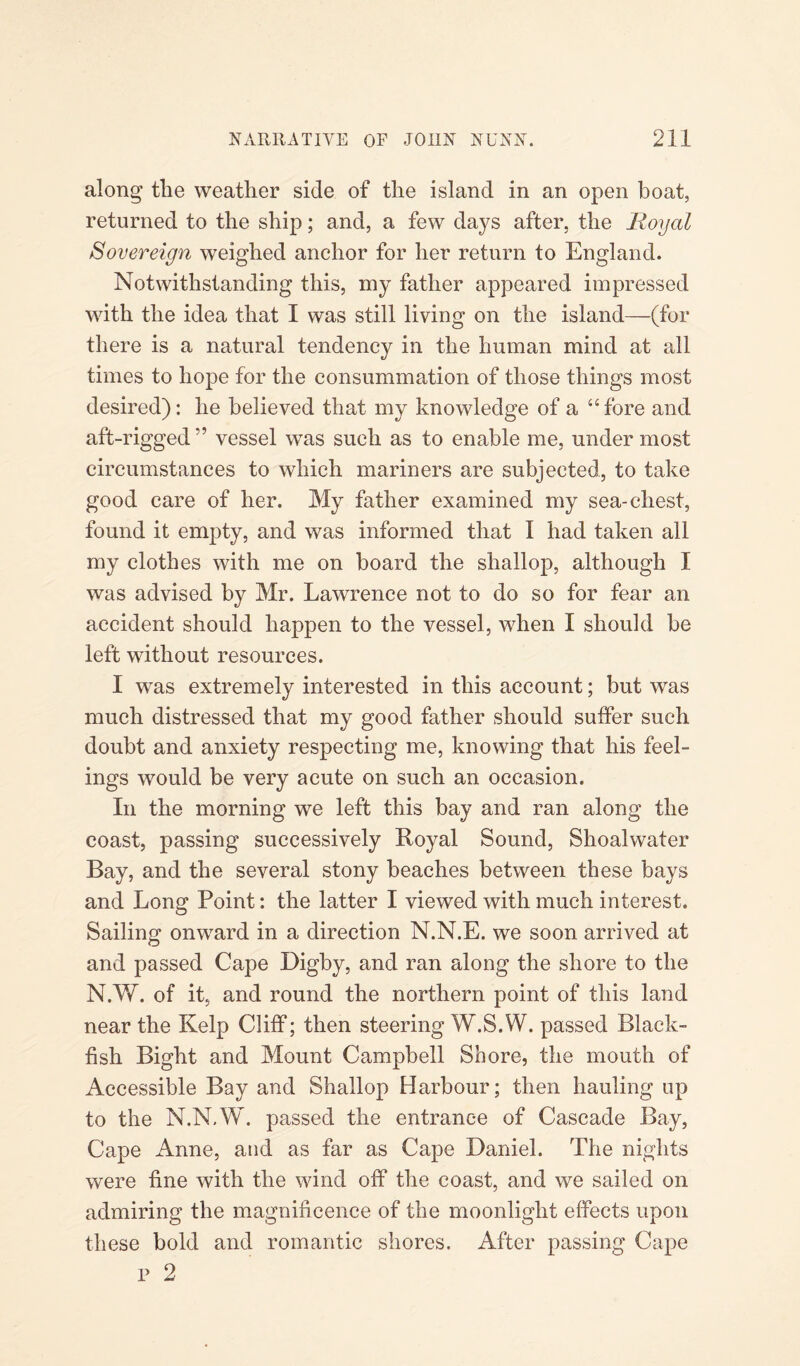 along tlie weather side of the island in an open boat, returned to the ship; and, a few days after, the Royal Sovereign weighed anchor for her return to England. Notwithstanding this, my father appeared impressed with the idea that I was still living on the island—(for there is a natural tendency in the human mind at all times to hope for the consummation of those things most desired): he believed that my knowledge of a “fore and aft-rigged ” vessel was such as to enable me, under most circumstances to which mariners are subjected, to take good care of her. My father examined my sea-chest, found it empty, and was informed that I had taken all my clothes with me on board the shallop, although I was advised by Mr. Lawrence not to do so for fear an accident should happen to the vessel, when I should be left without resources. I wTas extremely interested in this account; but was much distressed that my good father should suffer such doubt and anxiety respecting me, knowing that his feel¬ ings would be very acute on such an occasion. In the morning we left this bay and ran along the coast, passing successively Royal Sound, Shoalwater Bay, and the several stony beaches between these bays and Long Point: the latter I viewed with much interest. Sailing onward in a direction N.N.E. we soon arrived at and passed Cape Digby, and ran along the shore to the N.W. of it, and round the northern point of this land near the Kelp Cliff; then steering W.S.W. passed Black- fish Bight and Mount Campbell Shore, the mouth of Accessible Bay and Shallop Harbour; then hauling up to the N.N.W. passed the entrance of Cascade Bay, Cape Anne, and as far as Cape Daniel. The nights were fine with the wind off the coast, and we sailed on admiring the magnificence of the moonlight effects upon these bold and romantic shores. After passing Cape p 2