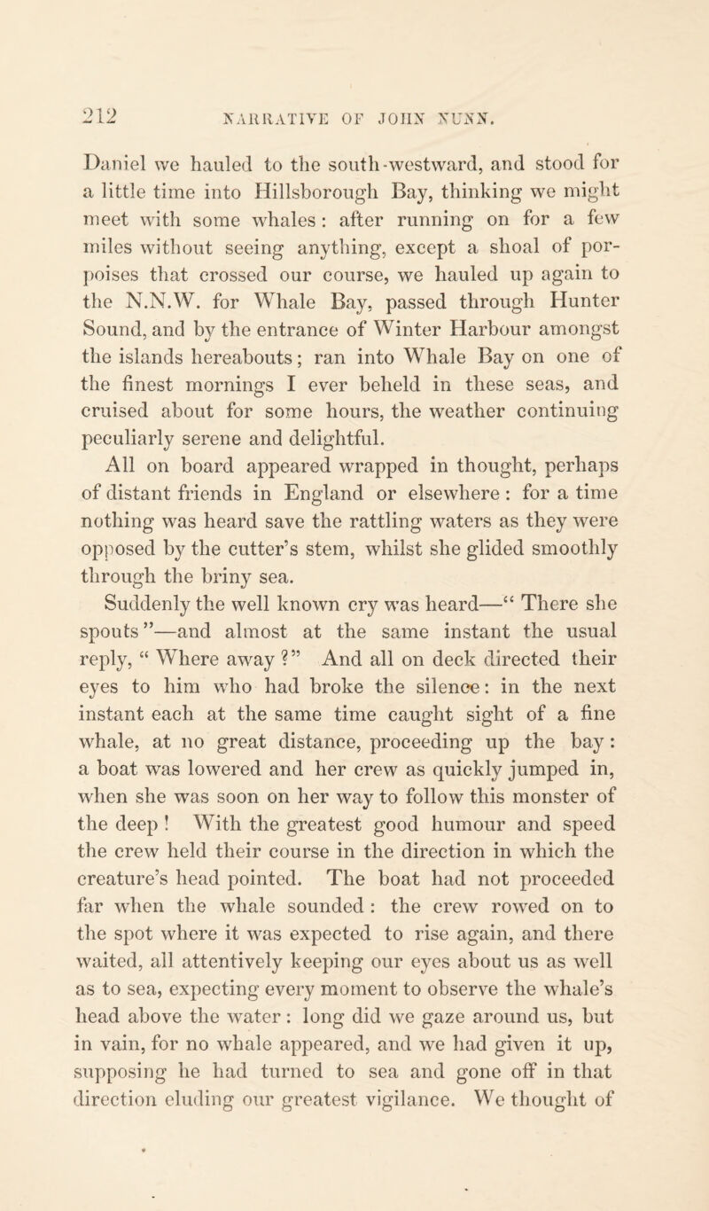 Daniel we hauled to the south-westward, and stood for a little time into Hillsborough Bay, thinking we might meet with some whales : after running on for a few miles without seeing anything, except a shoal of por¬ poises that crossed our course, we hauled up again to the N.N.W. for Whale Bay, passed through Hunter Sound, and by the entrance of Winter Harbour amongst the islands hereabouts; ran into Whale Bay on one of the finest mornings I ever beheld in these seas, and cruised about for some hours, the weather continuing peculiarly serene and delightful. All on board appeared wrapped in thought, perhaps of distant friends in England or elsewhere : for a time nothing was heard save the rattling waters as they were opposed by the cutter’s stem, whilst she glided smoothly through the briny sea. Suddenly the well known cry was heard—“ There she spouts ”—and almost at the same instant the usual reply, “ Where away ?” And all on deck directed their eyes to him who had broke the silence: in the next instant each at the same time caught sight of a fine whale, at no great distance, proceeding up the bay : a boat was lowered and her crew as quickly jumped in, wdien she was soon on her way to follow this monster of the deep ! With the greatest good humour and speed the crew held their course in the direction in which the creature’s head pointed. The boat had not proceeded far when the whale sounded : the crew rowed on to the spot where it was expected to rise again, and there waited, all attentively keeping our eyes about us as well as to sea, expecting every moment to observe the whale’s head above the water: long did we gaze around us, but in vain, for no whale appeared, and we had given it up, supposing he had turned to sea and gone off in that direction eluding our greatest vigilance. We thought of