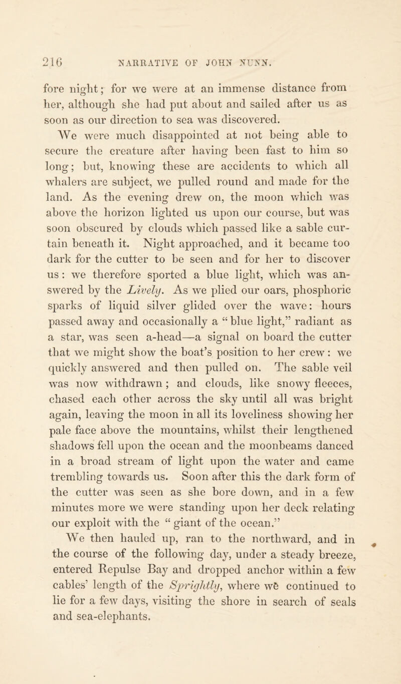 fore night; for we were at an immense distance from her, although she had put about and sailed after us as soon as our direction to sea was discovered. We were much disappointed at not being able to secure the creature after having been fast to him so long; but, knowing these are accidents to which all whalers are subject, we pulled round and made for the land. As the evening drew on, the moon which was above the horizon lighted us upon our course, but was soon obscured by clouds which passed like a sable cur¬ tain beneath it. Night approached, and it became too dark for the cutter to be seen and for her to discover us : we therefore sported a blue light, which was an¬ swered by the Lively. As we plied our oars, phosphoric- sparks of liquid silver glided over the wave: hours passed away and occasionally a “ blue light,” radiant as a star, was seen a-head—a signal on board the cutter that we might show the boat’s position to her crew: we quickly answered and then pulled on. The sable veil was now withdrawn; and clouds, like snowy fleeces, chased each other across the sky until all was bright again, leaving the moon in all its loveliness showing her pale face above the mountains, whilst their lengthened shadows fell upon the ocean and the moonbeams danced in a broad stream of light upon the water and came trembling towards us. Soon after this the dark form of the cutter was seen as she bore down, and in a few minutes more we were standing upon her deck relating our exploit with the “ giant of the ocean.” We then hauled up, ran to the northward, and in the course of the following day, under a steady breeze, entered Repulse Bay and dropped anchor within a few cables’ length of the Sprightly, where wS continued to lie for a few days, visiting the shore in search of seals and sea-elephants.