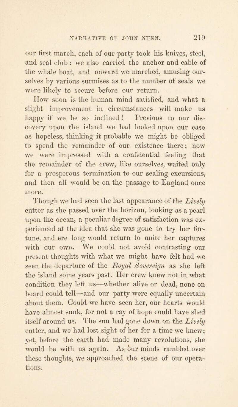 our first march, each of our party took his knives, steel, and seal club : we also carried the anchor and cable of the whale boat, and onward we marched, amusing our¬ selves by various surmises as to the number of seals we were likely to secure before our return. How soon is the human mind satisfied, and what a slight improvement in circumstances will make us happy if we be so inclined! Previous to our dis¬ covery upon the island we had looked upon our case as hopeless, thinking it probable we might be obliged to spend the remainder of our existence there; now we were impressed with a confidential feeling that the remainder of the crew, like ourselves, waited only for a prosperous termination to our sealing excursions, and then all would be on the passage to England once more. Though we had seen the last appearance of the Lively cutter as she passed over the horizon, looking as a pearl upon the ocean, a peculiar degree of satisfaction was ex¬ perienced at the idea that she was gone to try her for¬ tune, and ere long would return to unite her captures with our own. We could not avoid contrasting our present thoughts with what we might have felt had we seen the departure of the Loyal Sovereign as she left the island some years past. Her crew knew not in what condition they left us—whether alive or dead, none on board could tell—and our party were equally uncertain about them. Could we have seen her, our hearts would have almost sunk, for not a ray of hope could have shed itself around us. The sun had gone down on the Lively cutter, and we had lost sight of her for a time we knew; yet, before the earth had made many revolutions, she would be with us again. As our minds rambled over these thoughts, we approached the scene of our opera¬ tions.