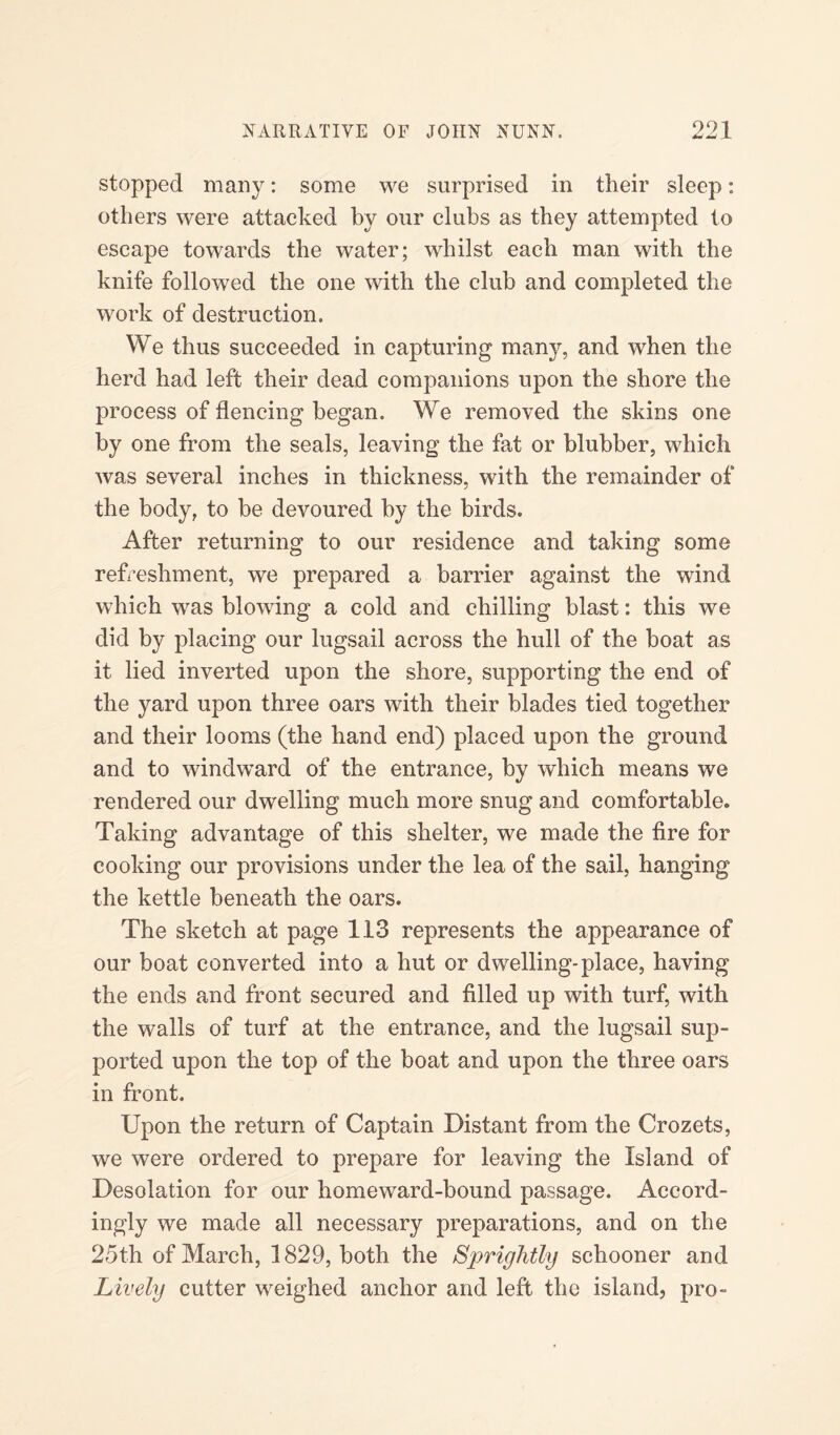 991 4=* w JL stopped many: some we surprised in their sleep: others were attacked by our clubs as they attempted to escape towards the water; whilst each man with the knife followed the one with the club and completed the work of destruction. We thus succeeded in capturing many, and when the herd had left their dead companions upon the shore the process of flencing began. We removed the skins one by one from the seals, leaving the fat or blubber, which was several inches in thickness, with the remainder of the body, to be devoured by the birds. After returning to our residence and taking some refreshment, we prepared a barrier against the wind which was blowing a cold and chilling blast: this we did by placing our lugsail across the hull of the boat as it lied inverted upon the shore, supporting the end of the yard upon three oars with their blades tied together and their looms (the hand end) placed upon the ground and to windward of the entrance, by which means we rendered our dwelling much more snug and comfortable. Taking advantage of this shelter, we made the fire for cooking our provisions under the lea of the sail, hanging the kettle beneath the oars. The sketch at page 113 represents the appearance of our boat converted into a hut or dwelling-place, having the ends and front secured and filled up with turf, with the walls of turf at the entrance, and the lugsail sup¬ ported upon the top of the boat and upon the three oars in front. Upon the return of Captain Distant from the Crozets, we were ordered to prepare for leaving the Island of Desolation for our homeward-bound passage. Accord¬ ingly we made all necessary preparations, and on the 25th of March, 1829, both the Sprightly schooner and Lively cutter weighed anchor and left the island, pro-