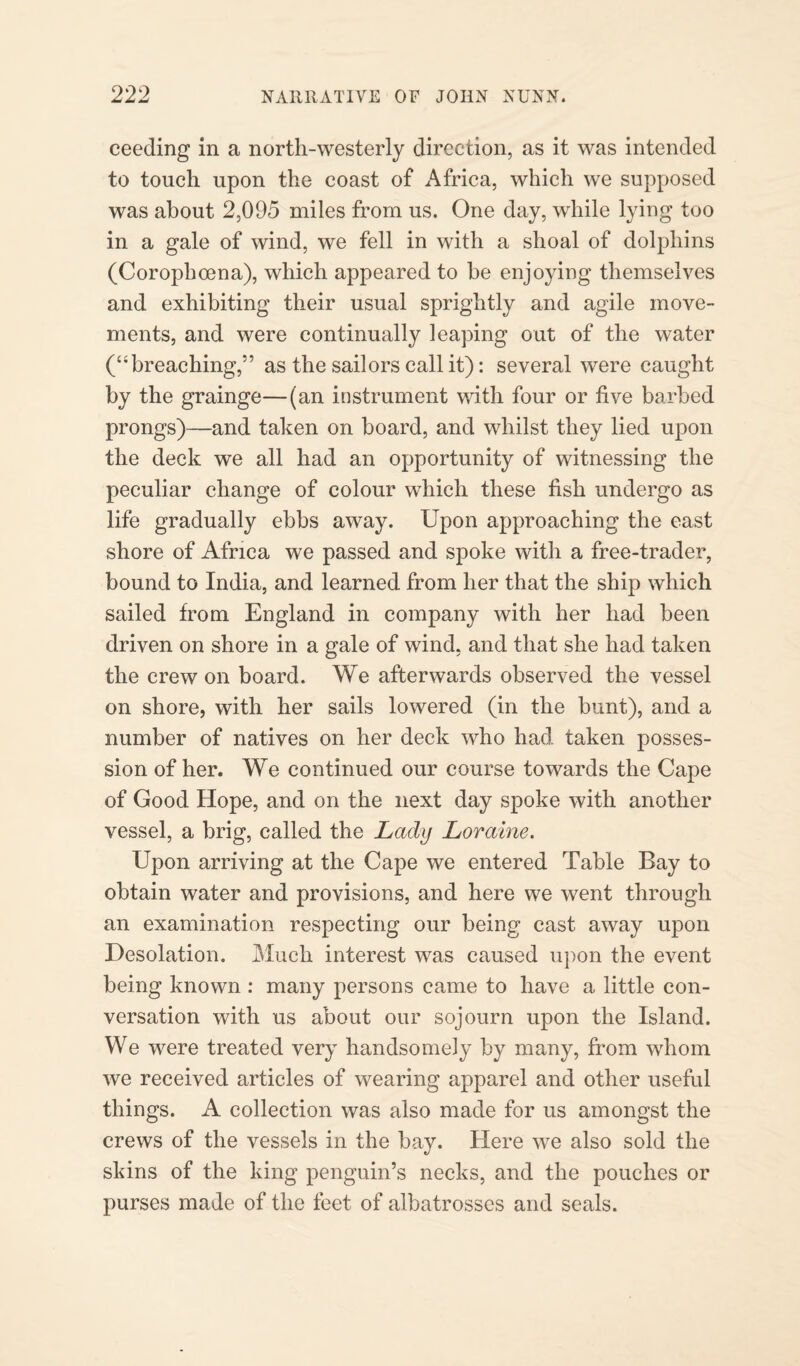 ceeding in a north-westerly direction, as it was intended to touch upon the coast of Africa, which we supposed was about 2,095 miles from us. One day, while lying too in a gale of wind, we fell in with a shoal of dolphins (Corophcena), which appeared to be enjoying themselves and exhibiting their usual sprightly and agile move¬ ments, and were continually leaping out of the water (“breaching,” as the sailors call it): several were caught by the grainge—(an instrument with four or live barbed prongs)—and taken on board, and whilst they lied upon the deck we all had an opportunity of witnessing the peculiar change of colour which these fish undergo as life gradually ebbs away. Upon approaching the east shore of Africa we passed and spoke with a free-trader, bound to India, and learned from her that the ship which sailed from England in company with her had been driven on shore in a gale of wind, and that she had taken the crew on board. We afterwards observed the vessel on shore, with her sails lowered (in the bunt), and a number of natives on her deck who had taken posses¬ sion of her. We continued our course towards the Cape of Good Hope, and on the next day spoke with another vessel, a brig, called the Lady Loraine. Upon arriving at the Cape we entered Table Bay to obtain water and provisions, and here we went through an examination respecting our being cast away upon Desolation. Much interest was caused upon the event being known : many persons came to have a little con¬ versation with us about our sojourn upon the Island. We were treated very handsomely by many, from whom we received articles of wearing apparel and other useful things. A collection was also made for us amongst the crews of the vessels in the bay. Here we also sold the skins of the king penguin’s necks, and the pouches or purses made of the feet of albatrosses and seals.