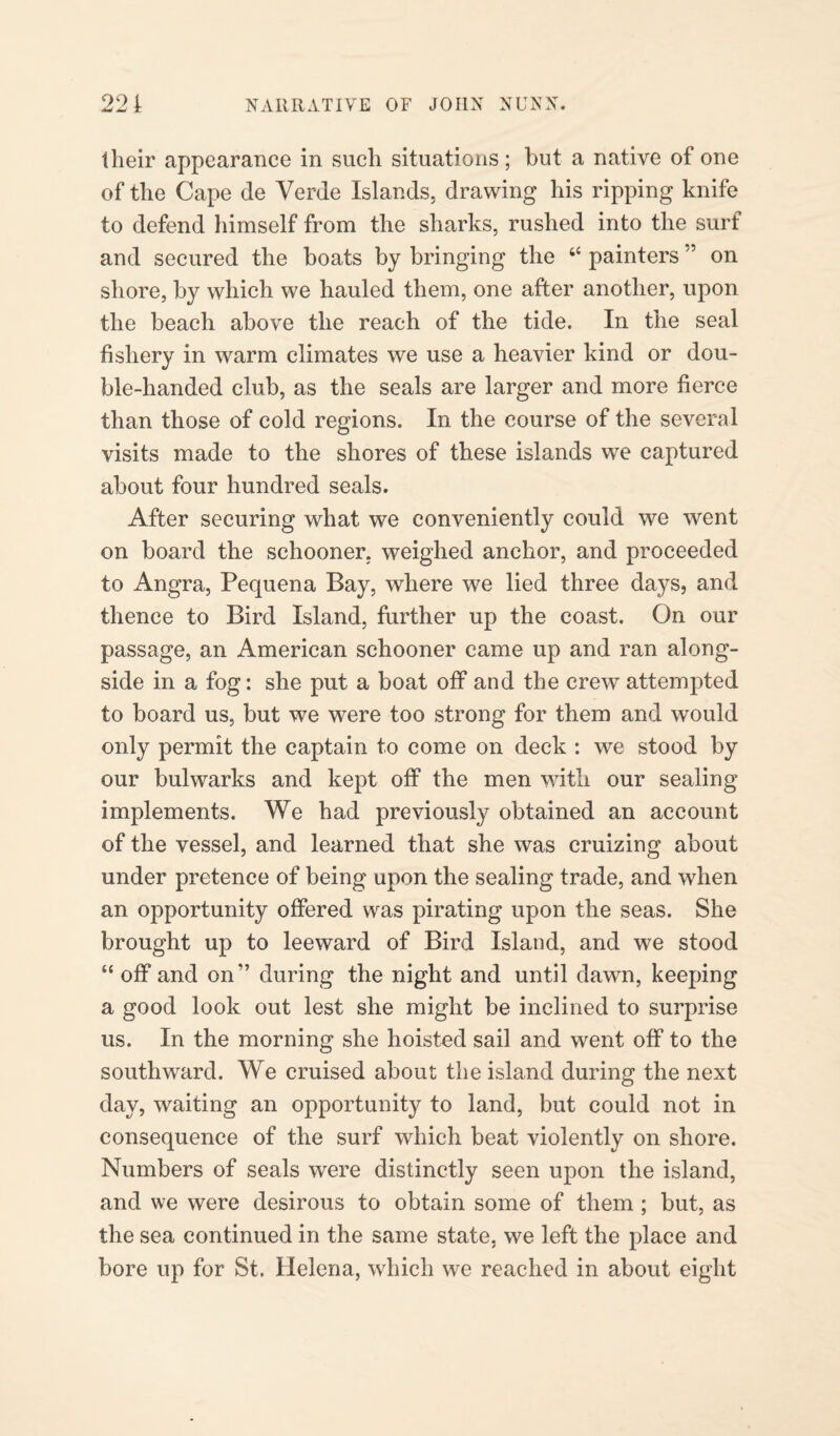 their appearance in such situations; but a native of one of the Cape de Verde Islands, drawing his ripping knife to defend himself from the sharks, rushed into the surf and secured the boats by bringing the “ painters ” on shore, by which we hauled them, one after another, upon the beach above the reach of the tide. In the seal fishery in warm climates we use a heavier kind or dou¬ ble-handed club, as the seals are larger and more fierce than those of cold regions. In the course of the several visits made to the shores of these islands we captured about four hundred seals. After securing what we conveniently could we went on board the schooner, weighed anchor, and proceeded to Angra, Pequena Bay, where we lied three days, and thence to Bird Island, further up the coast. On our passage, an American schooner came up and ran along¬ side in a fog: she put a boat off and the crew attempted to board us, but we were too strong for them and would only permit the captain to come on deck : we stood by our bulwarks and kept off the men with our sealing implements. We had previously obtained an account of the vessel, and learned that she was cruizing about under pretence of being upon the sealing trade, and when an opportunity offered was pirating upon the seas. She brought up to leeward of Bird Island, and we stood “ off and on*’ during the night and until dawn, keeping a good look out lest she might be inclined to surprise us. In the morning she hoisted sail and went off to the southward. We cruised about the island during the next day, waiting an opportunity to land, but could not in consequence of the surf which beat violently on shore. Numbers of seals were distinctly seen upon the island, and we were desirous to obtain some of them ; but, as the sea continued in the same state, we left the place and bore up for St. Helena, which we reached in about eight