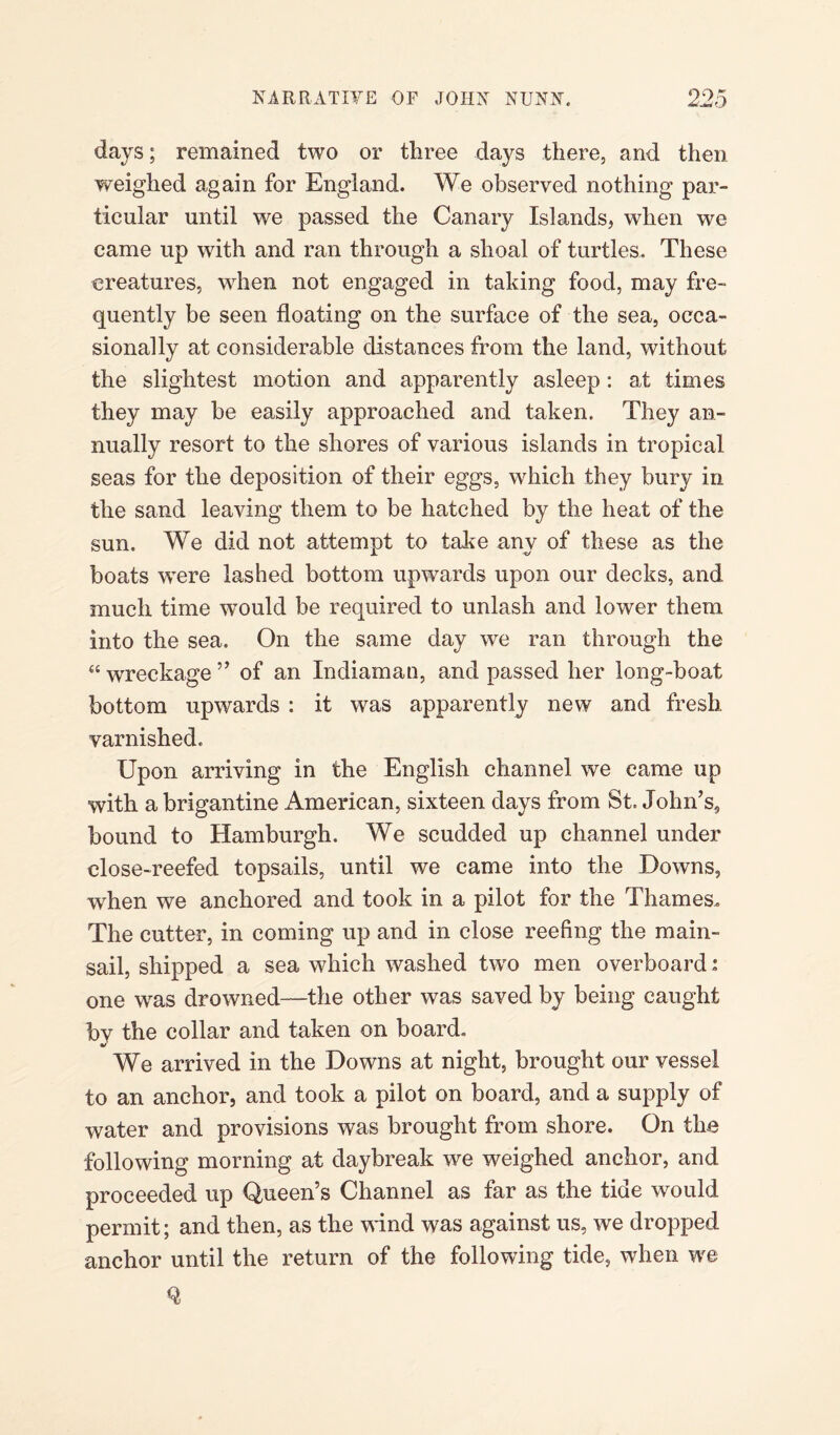 days; remained two or three days there, and then weighed again for England. We observed nothing par¬ ticular until we passed the Canary Islands, when we came up with and ran through a shoal of turtles. These creatures, when not engaged in taking food, may fre¬ quently be seen floating on the surface of the sea, occa¬ sionally at considerable distances from the land, without the slightest motion and apparently asleep: at times they may be easily approached and taken. They an¬ nually resort to the shores of various islands in tropical seas for the deposition of their eggs, which they bury in the sand leaving them to be hatched by the heat of the sun. We did not attempt to take any of these as the boats were lashed bottom upwards upon our decks, and much time would be required to unlash and lower them into the sea. On the same day we ran through the “ wreckage ” of an Indiaman, and passed her long-boat bottom upwards : it was apparently new and fresh varnished. Upon arriving in the English channel we came up with a brigantine American, sixteen days from St. John’s, bound to Hamburgh. We scudded up channel under close-reefed topsails, until we came into the Downs, when we anchored and took in a pilot for the Thames. The cutter, in coming up and in close reefing the main¬ sail, shipped a sea which washed twfo men overboard: one wras drowned—the other was saved by being caught bv the collar and taken on board. We arrived in the Downs at night, brought our vessel to an anchor, and took a pilot on board, and a supply of water and provisions was brought from shore. On the following morning at daybreak we weighed anchor, and proceeded up Queen’s Channel as far as the tide would permit; and then, as the wind was against us, we dropped anchor until the return of the following tide, when we %