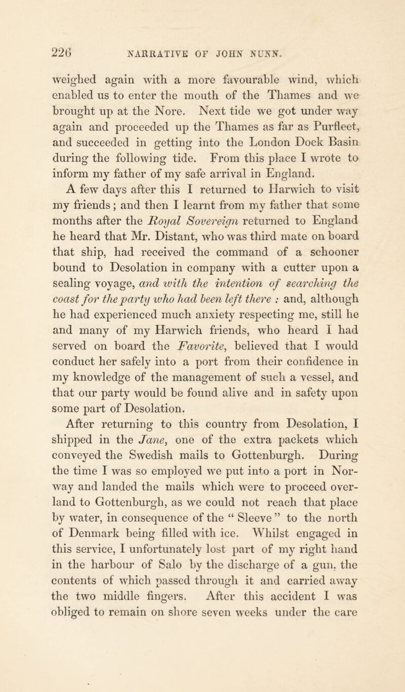 weighed again with a more favourable wind, which enabled us to enter the mouth of the Thames and we brought up at the Nore. Next tide we got under way again and proceeded up the Thames as far as Purfleet, and succeeded in getting into the London Dock Basin during the following tide. From this place I wrote to inform my father of my safe arrival in England. A few days after this I returned to Harwich to visit my friends; and then I learnt from my father that some months after the Royal Sovereign returned to England he heard that Mr. Distant, who was third mate on board that ship, had received the command of a schooner bound to Desolation in company with a cutter upon a sealing voyage, and with the intention of searching the coast for the party who had been left there : and, although he had experienced much anxiety respecting me, still he and many of my Harwich friends, who heard 1 had served on board the Favorite, believed that I would conduct her safely into a port from their confidence in my knowledge of the management of such a vessel, and that our party would be found alive and in safety upon some part of Desolation. After returning to this country from Desolation, I shipped in the Jane, one of the extra packets which conveyed the Swedish mails to Gottenburgh. During the time I was so employed we put into a port in Nor¬ way and landed the mails which were to proceed over¬ land to Gottenburgh, as we could not reach that place by water, in consequence of the “ Sleeve ” to the north of Denmark being filled with ice. Whilst engaged in this service, I unfortunately lost part of my right hand in the harbour of Salo by the discharge of a gun, the contents of which passed through it and carried away the two middle fingers. After this accident I was obliged to remain on shore seven weeks under the care