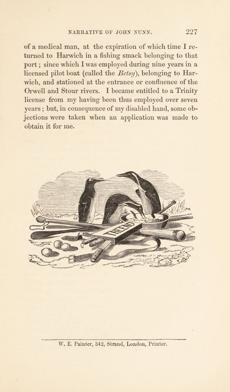 of a medical man, at the expiration of which time I re¬ turned to Harwich in a fishing smack belonging to that port; since which I was employed during nine years in a licensed pilot boat (called the Betsy), belonging to Har¬ wich, and stationed at the entrance or confluence of the Orwell and Stour rivers. I became entitled to a Trinity license from my having been thus employed over seven years ; but, in consequence of my disabled hand, some ob¬ jections were taken when an application was made to obtain it for me. W. E, Painter, 342, Strand, London, Printer.