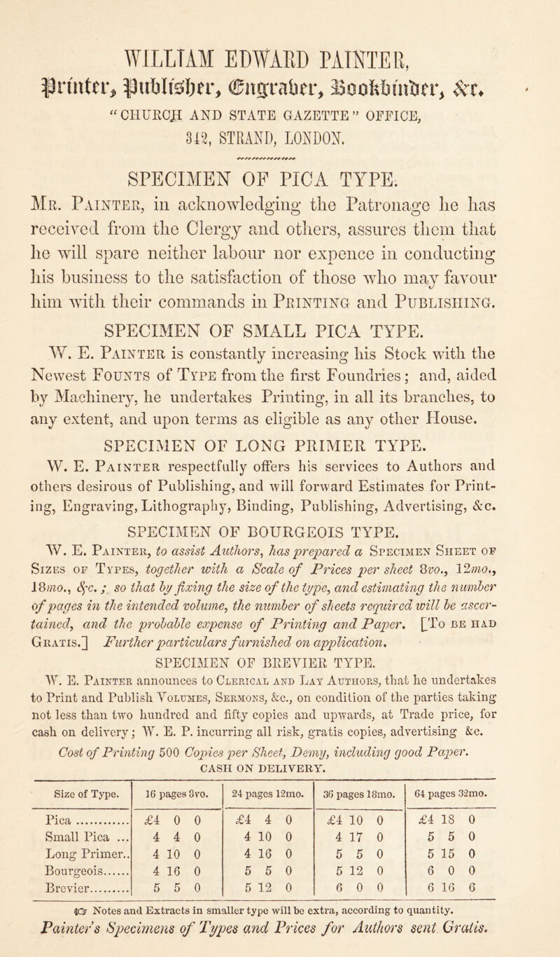 WILLTAM EDWARD PAINTER, printer, publtssim*, ©itgraber, Booftbuttier, Set, “ CHURCJEI AND STATE GAZETTE” OFFICE, 312, STRAND, LONDON. SPECIMEN OF PICA TYPE. Mr. Painter, in acknowledging the Patronage he lias received from the Clergy and others, assures them that he will spare neither labour nor expence in conducting his business to the satisfaction of those who may favour him with their commands in Printing and Publishing. SPECIMEN OF SMALL PICA TYPE. W. E. Painter is constantly increasing his Stock with the Newest Founts of Type from the first Foundries; and, aided by Machinery, he undertakes Printing, in all its branches, to any extent, and upon terms as eligible as any other House. SPECIMEN OF LONG PRIMER TYPE. W. E. Painter respectfully offers his services to Authors and others desirous of Publishing, and will forward Estimates for Print¬ ing, Engraving, Lithography, Binding, Publishing, Advertising, &c. SPECIMEN OF BOURGEOIS TYPE. W. E. Painter, to assist Authors, has prepared a Specimen Sheet of Sizes of Types, together with a Scale of Prices per sheet 8vo., 12mo., 18mo., dye. ; so that by fixing the size of the type, and estimating the n umber of pages in the intended volume, the number of sheets required will be ascer¬ tained,, and the probable expense of Printing and Paper. [To be had Gratis.] Further particulars furnished on application. SPECIMEN OE BREVIER TYPE. W. E. Painter announces to Clerical and Lay Authors, that he undertakes to Print and Publish Volumes, Sermons, &c., on condition of the parties taking not less than two hundred and fifty copies and upwards, at Trade price, for cash on delivery; W. E. P. incurring all risk, gratis copies, advertising &c. Cost of Printing 500 Copies per Sheet, Demy, including good Paper. CASH ON DELIVERY. Size of Type. 16 pages 8vo. 24 pages 12mo. 36 pages 18mo. 64 pages 32mo. Pica. £4 0 0 £4 4 0 £4 10 0 £4 18 0 Small Pica ... 4 4 0 4 10 0 4 17 0 5 5 0 Long Primer.. 4 10 0 4 16 0 5 5 0 5 15 0 Bourgeois. 4 16 0 5 5 0 5 12 0 6 0 0 Brevier. 5 5 0 5 12 0 6 0 0 6 16 6 Notes and Extracts in smaller type will be extra, according to quantity. Painter s Specimens of Types and Prices for Authors sent Gratis.