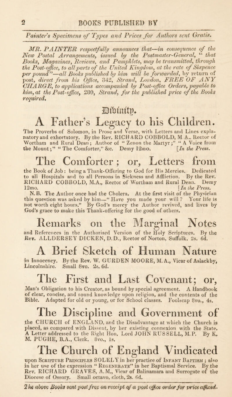 Painter s Specimens of 'Types and Prices for Authors sent Gratis. MR. PAINTER respectfully announces that—in consequence of the New Postal Arrangements, issued by the Postmaster-General, “ that Books, Magazines, Reviews, and Pamphlets, may be transmitted, through the Post-office, to all parts of the United Kingdom, at the rate of Sixpence per pound”—all Books published by him will be forwarded, by return of post, direct from his Office, 342, Strand, London, FREE OF ANY CHARGE, to applications accompanied by Post-office Orders, payable to him, at the Post-office, 280, Strand, for the published price of the Books required. Dibiattp. A Father’s Legacy to his Children. The Proverbs of Solomon, in Prose and Verse, with Letters and Lines expla¬ natory and exhortatory. By the Rev. RICHARD COBBOLD, M A., Rector of Wortham and Rural Dean ; Author of “ Zenon the Martyr“ A Voice from the Mount C’ “The Comforter,” &c. Demy 12mo. [In the Press. The Comforter; or, Letters from the Book of Job: being a Thank-Offering to God for His Mercies. Dedicated to all Hospitals and to all Persons in Sickness and Affliction. By the Rev. RICHARD COBBOLD, M.A., Rector of Wortham and Rural Dean. Demy 12mo. \ In the Press. N. B. The Author once had the Cholera. At the first visit of the Physician this question was asked by him—“ Have you made your will ? Your life is not worth eight hours.” By God’s mercy the Author revived, and lives by God’s grace to make this Thank-offering for the good of others. Remarks on the Marginal Notes and References in the Authorised Version of the Holy Scriptures. By the Rev. ALLDERSEY DICKEN, D. D., Rector of Norton, Suffolk. 2s. 6d. A Brief Sketch of H uman Nature in Innocency. By the Rev. W. GURDEN MOORE, M. A., Vicar of Aslackby, Lincolnshire. Small 8vo. 2s, Gd. The First and Last Covenant; or, Man’s Obligation to his Creator, as bound by special agreement. A Handbook of clear, concise, and sound knowledge upon religion, and the contents of the Bible. Adapted for old or young, or for School classes. Foolscap 8vo., 4s. The Discipline and Government of the CHURCH of ENGLAND, and the Disadvantage at which the Church is placed, as compared with Dissent, by her existing connexion with the State. A Letter addressed to the Right Hon. Lord JOHN RUSSELL, M.P. By K. M. PUGHE, B.A., Clerk. 8vo., Is. The Church of England V indicated upon Scripture Principles SOLELY in her practice of Infant Baptism ; also in her use of the expression “ Regenerate” in her Baptismal Service. By the Rev. RICHARD GRAVES, A.M., Vicar of Balinamara and Surrogate of the Diocese of Ossory. Small octavo, cloth, 2s. 6d.