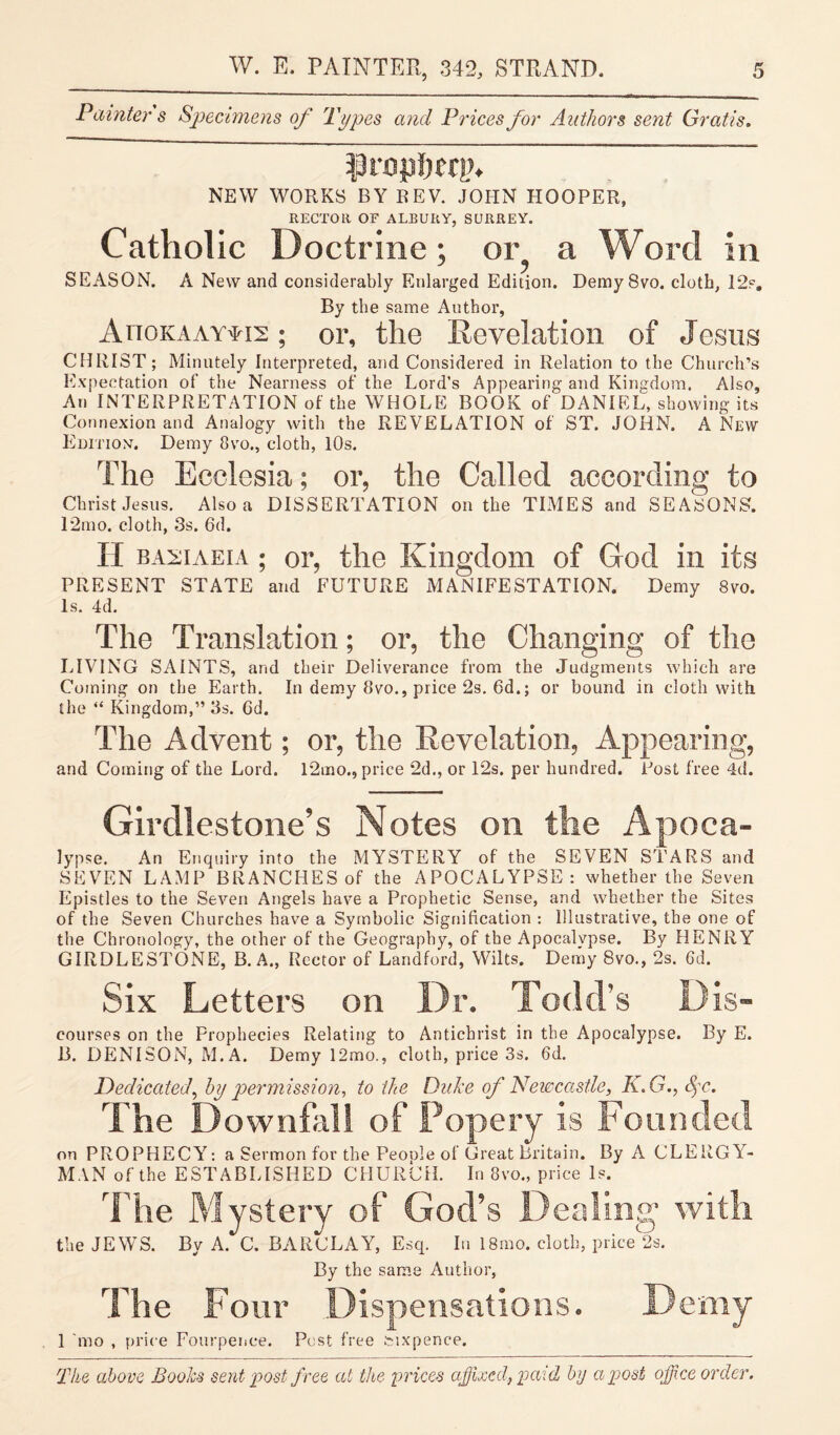 Painters Specimens of Types and Prices for Authors sent Gratis. propftcrp. NEW WORKS BY BEV. JOHN HOOPER, RECTOR OF ALBUUY, SURREY. Catholic Doctrine; or a Word in SEASON. A New and considerably Enlarged Edition. Demy 8vo. cloth, 12s. By the same Author, Ahokaay^is ; or, the Revelation of Jesus CHRIST ; Minutely Interpreted, and Considered in Relation to the Church’s Expectation of the Nearness of the Lord’s Appearing and Kingdom. Also, An INTERPRETATION of the WHOLE BOOK of DANIEL, showing its Connexion and Analogy with the REVELATION of ST. JOHN. A New Edition. Demy 8vo., cloth, 10s. The Ecelesia; or, the Called according to Christ Jesus. Also a DISSERTATION on the TIMES and SEASONS. 12mo. cloth, 3s. 6d. II basiaeia ; or, the Kingdom of Cod in its PRESENT STATE and FUTURE MANIFESTATION. Demy 8vo. Is. 4d. The Translation; or, the Changing of the LIVING SAINTS, and their Deliverance from the Judgments which are Coming on the Earth. In demy 8vo., price 2s. 6d.; or bound in cloth with the “ Kingdom,” 3s. 6d. The Advent; or, the Revelation, Appearing, and Coming of the Lord. l2mo., price 2d., or 12s. per hundred. Post free 4d. Girdlestone’s Notes on the Apoca- lypse. An Enquiry into the MYSTERY of the SEVEN STARS and SEVEN LAMP BRANCHES of the APOCALYPSE: whether the Seven Epistles to the Seven Angels have a Prophetic Sense, and whether the Sites of the Seven Churches have a Symbolic Signification : Illustrative, the one of the Chronology, the other of the Geography, of the Apocalypse. By HENRY GIRDLESTONE, B. A., Rector of Landford, Wilts. Demy 8vo., 2s. 6d. Six Letters on Dr. Todd’s D is- courses on the Prophecies Relating to Antichrist in the Apocalypse. By E. B. DENISON, M.A. Demy 12mo., cloth, price 3s. 6d. Dedicated, by permission, to the Duke of Newcastle, K.G., Spc. The Downfall of Popery is Founded on PROPHECY: a Sermon for the Peoole of Great Britain. By A CLERGY¬ MAN of the ESTABLISHED CHURCH. In 8vo., price Is. The Mystery of God’s Dealing' with the JEWS. By A. C. BARCLAY, Esq. In 18mo. cloth, price 2s. By the same Author, The Four Dispensations. Demy 1 mo , price Fourpenee. Pest free sixpence. The above Books sent post free at the prices affixed, paid by a post office order.