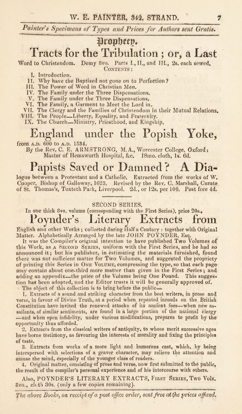 Painter s Specimens of Types and Prices for Authors sent Gratis• prophet;). Tracts for the Tribulation ; or, a Last Word to Christendom. Demy 8vo. Parts I., II., and III., 2s. each sewed. Contents: I. Introduction. II. Why have the Baptised not gone on to Perfection? III. The Power of Word in Christian Men. IV. The Family under the Three Dispensations. V. The Family under the Three Dispensations. VI. The Family, a Garment to Meet the Lord in. VII. The Clergy and the Families of Christendom in their Mutual Relations, VIII. The People—Liberty, Equality, and Fraternity. IX. The Church—Ministry, Priesthood, and Kingship. England under the Popish Yoke, from a.d. 600 to a.d. 1534. By the Rev. C. E. ARMSTRONG, M. A., Worcester College, Oxford: Master of Hemsworth Hospital, &c. 18mo. cloth, Is. 6d. Papists Saved or Damned ? A Dia- logue between a Protestant and a Catholic. Extracted from the works of W. Cooper, Bishop of Galloway, 1623. Revised by the Rev. C. Marshall, Curate of St. Thomas’s, Toxteth Park, Liverpool. 2d., or 12s. per 100. Post free 4d. SECOND SERIES. In one thick 8vo. volume (corresponding with the First Series), price 20s., Poynder’s Literary Extracts from English ami other Works ; collected during Half a Century : together with Original Matter. Alphabetically Arranged by the late JOHN POYNDER, Esq. It was the Compiler’s original intention to have published Two Volumes of this Work, as a Second Series, uniform with the First Series, and he had so announced it; but his publisher, in estimating the materials furnished, found there was not sufficient matter for Two Volumes, and suggested the propriety of printing this Series in One Volume, compressing the type, so that each page may contain about one-third more matter than given in the First Series; and adding an appendix—the price of the Volume being One Pound. This suggest tion has been adopted, and the Editor trusts it will be generally approved of. The object of this collection is to bring before the public— 1. Extracts of a sound and striking character from the best writers, in prose and verse, in favour of Divine Truth, at a period when repeated inroads on the British. Constitution have invited the renewed attacks of its ancient foes—when new as¬ sailants, of similar sentiments, are found in a large portion of the national clergy —and when open infidelity, under various modifications, prepares to profit by the opportunity thus afforded. 2. Extracts from the classical writers of antiquity, to whose merit successive ages have borne testimony, as favouring the interests of morality and fixing the principles of taste. 3. Extracts from works of a more light and humorous cast, which, by being interspersed with selections of a graver character, may relieve the attention and amuse the mind, especially of the younger class of readers. 4. Original matter, consisting of prose and verse, now first submitted to the public, the result of the compiler’s personal experience and of his intercourse with others. Also, POYNDER’S LITERARY EXTRACTS, First Series, Two Vols. 8vo., cloth 30s. (only a few copies remaining).