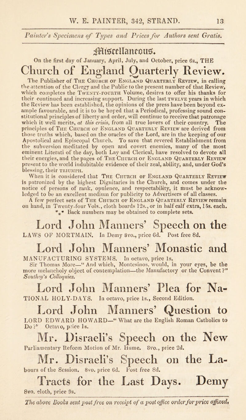 Painter s Specimens of Types and Prices for Authors sent Gratis. JliSreUanemiS. On the first day of January, April, July, and October, price 6s., THE Church of England Quarterly Review. The Publisher of The Chukch of England Quarterly Review, in calling the attention of the Clergy and the Public to the present number of that Review, which completes the Twenty-fourth Volume, desires to offer his thanks for their continued and increasing support. During the last twelve years in which the Review has been established, the opinions of the press have been beyond ex¬ ample favourable, and it is to be hoped that a Periodical, professing sound con¬ stitutional principles of liberty and order, will continue to receive that patronage which it well merits, at this crisis, from all true lovers of their country. The principles of The Church of England Quarterly Review are derived from those truths which, based on the oracles of the Lord, are in the keeping of our Apostolical and Episcopal Church. To save that revered Establishment from the subversion meditated by open and covert enemies, many of the most eminent Literati of the day, both Lay and Clerical, have resolved to devote all their energies, and the pages of The Church of England Quarterly Review present to the world indubitable evidence of their zeal, ability, and, under God’s blessing, their triumph. When it is considered that The Church of England Quarterly Review is patronized by the highest Dignitaries in the Church, and comes under the notice of persons of rank, opulence, and respectability, it must be acknow¬ ledged to be an excellent medium for publicity to Advertisers of all classes. A few perfect sets of The Church of England Quarterly Review remain on hand, in Twenty-four Vols., cloth boards 12s., or in half calf extra, 15s. each. *** Back numbers may be obtained to complete sets. Lord John Manners’ Speech on the LAWS OF MORTMAIN. In Demy 8vo., price 6d. Post free 8d. Lord John Manners’ Monastic and MANUFACTURING SYSTEMS. In octavo, price Is. Sir Thomas More—“ And which, Montesinos, would, in your eyes, be the more melancholy object of contemplation—the Manufactory or the Convent?” Southey's Colloquies. Lord John Manners’ Plea for Na- TIONAL HOLY-DAYS. In octavo, price Is., Second Edition. Lord John Manners’ Question to LORD EDWARD HOWARD—“What are the English Roman Catholics to Do?’ Octavo, price Is. Mr. Disraeli’s Speech on the New Parliamentary Reform Motion of Mr, Hume. 8vo., price 2d. Mr. Disraeli’s Speech on the La- hours of the Session. 8vo. price 6d. Post free 8d. Tracts for the Last Days. Demy 8vo. cloth, price 9s.