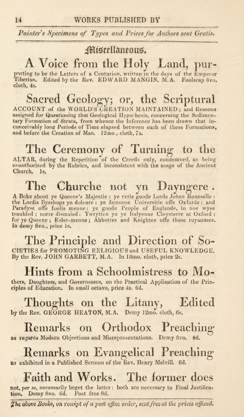 P aintefs Specimens of Types and Prices for Authors sent Gratis. jIUsrtllaueous:. A Voice from the Holy Land, pur- porting to be the Letters of a Centurion, written in the days of the Emperor Tiberius. Edited by the Rev. EDWARD MANGIN, M.A. Foolscap Ovo. cloth, 4s. Sacred Geology; or, the Scriptural ACCOUNT of the WORLD'S CREATION MAINTAINED; and Reasons assigned for Questioning that Geological Idypo'hesis, concerning the Sedimen¬ tary Formation of Strata, from whence the Inference has been drawn that in¬ conceivably long: Periods of Time elapsed between each of these Formations, and before the Creation of Man. 12mo., cloth, 7s. The Ceremony of Turning to the ALTAR, during the Repetition of the Creeds only, condemned, as being unauthorized by the Rubrics, and inconsistent with the usage of the Ancient Church. Is. ’The Churche not yn Dayngere . A Boke about ye Queene’s Majestie : ye verie goode Lorde Johan Rousselle : the Lordis Bysshops yn dolt-ure : ye famouse Universitie offe Oxforde : and Paradyse offe foods merine: ye goode People of Englande, in noe wyse troubled : norre dismaied : Yvvrytten yn ye Italyenne Cloysterre at Oxford : for ye Queene ; Eider-menne ; Abbottes and Knightes offe these royaumes. In demy 8vo., price Is. The Principle and Direction of So¬ cieties for PROMOTING RELIGIOUS and USEFUL KNOWLEDGE. By the Rev. JOHN GARBETT, M.A, In 18mo. cloth, price 2s. Hints from a Schoolmistress to Mo- thers, Daughters, and Governesses, on the Practical Application of the Prin¬ ciples of Education. In small octavo, price 4s. 6d. Thoughts on the Litany, Edited by the Rev. GEORGE HEATON, M.A. Demy 12mo. cloth, 6s. Remarks on Orthodox Preaching as regards Modern Objections and Misrepresentations. Demy 8vo. 8d. Remarks on Evangelical Preaching as exhibited in a Published Sermon of the Rev. Henry Melvill. 6d. Faith and Works. The former does not, per se, necessarily beget the latter : both are necessary to Final Justifica¬ tion. Demy 8vo. Gd. Post free 8d.