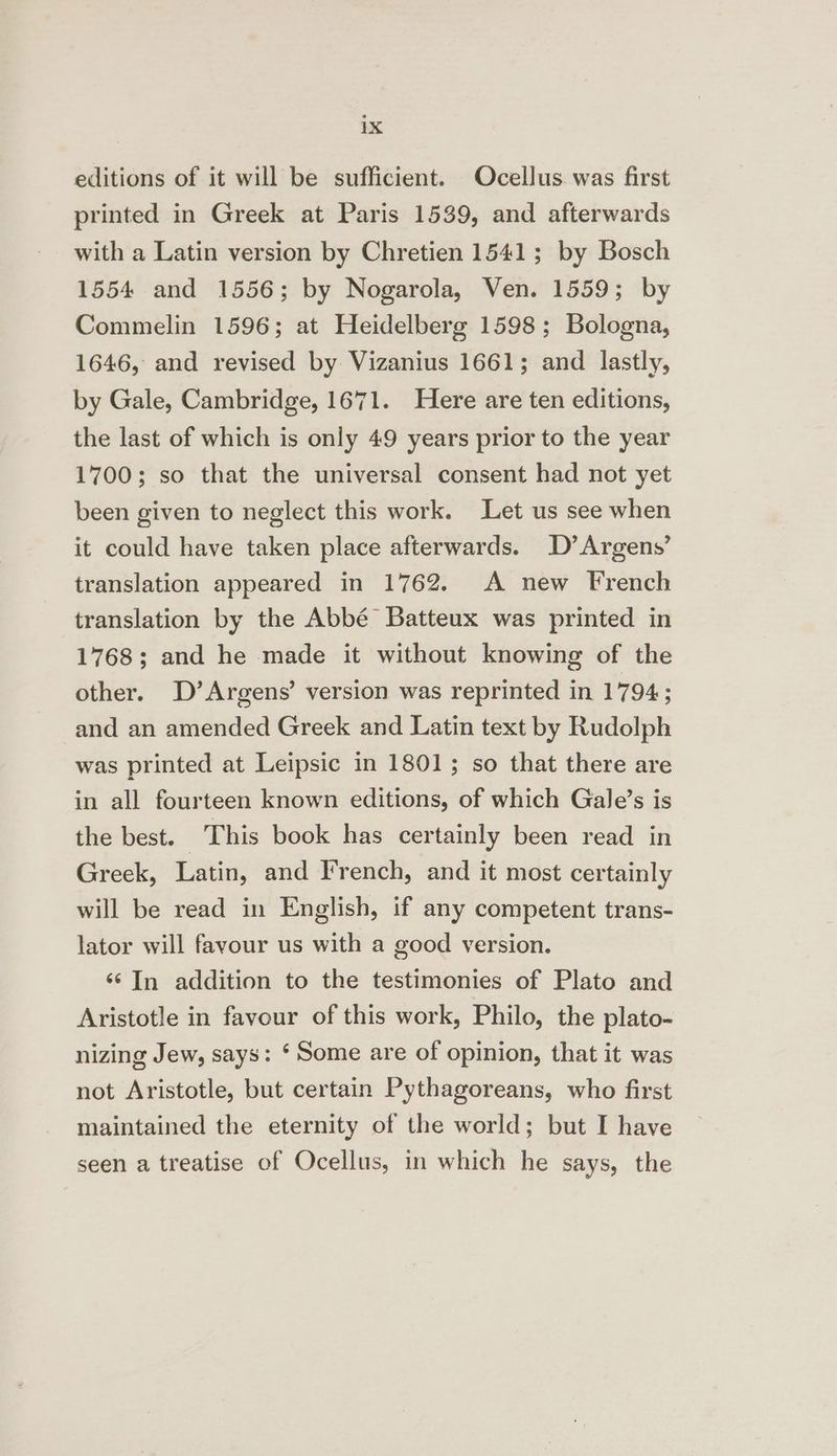editions of it will be sufficient. Ocellus. was first printed in Greek at Paris 1539, and afterwards with a Latin version by Chretien 1541; by Bosch 1554 and 1556; by Nogarola, Ven. 1559; by Commelin 1596; at Heidelberg 1598; Bologna, 1646, and revised by Vizanius 1661; and lastly, by Gale, Cambridge, 1671. Here are ten editions, the last of which is only 49 years prior to the year 1700; so that the universal consent had not yet been given to neglect this work. Let us see when it could have taken place afterwards. D’Argens’ translation appeared in 1762. A new French translation by the Abbé Batteux was printed in 1768; and he made it without knowing of the other. D’Argens’ version was reprinted in 1794; and an amended Greek and Latin text by Rudolph was printed at Leipsic in 1801; so that there are in all fourteen known editions, of which Gale’s is the best. — This book has certainly been read in Greek, Latin, and French, and it most certainly will be read in English, if any competent trans- lator will favour us with a good version. ‘¢ In addition to the testimonies of Plato and Aristotle in favour of this work, Philo, the plato- nizing Jew, says: ‘ Some are of opinion, that it was not Aristotle, but certain Pythagoreans, who first maintained the eternity of the world; but I have seen a treatise of Ocellus, in which he says, the