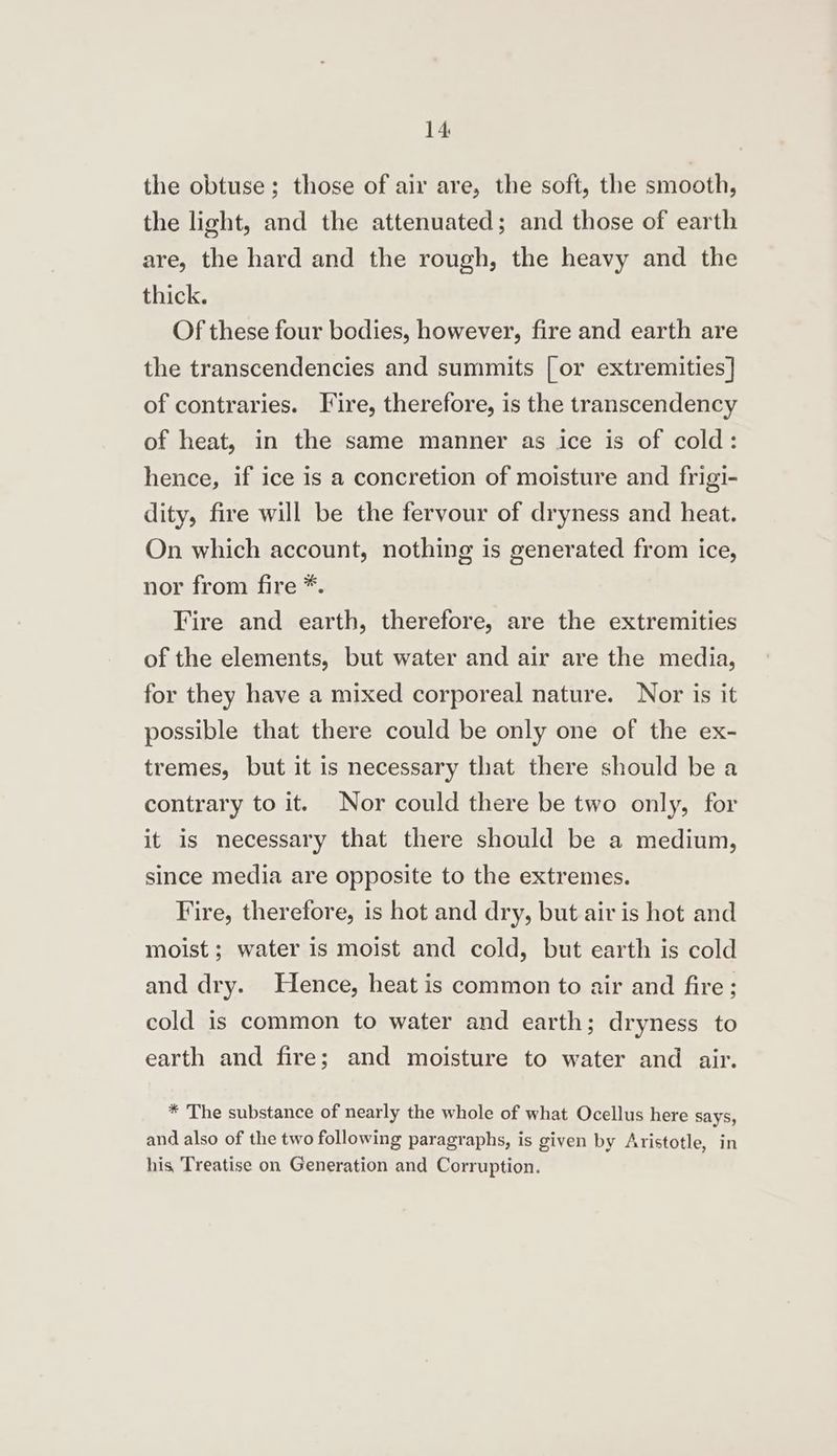 the obtuse; those of air are, the soft, the smooth, the light, and the attenuated; and those of earth are, the hard and the rough, the heavy and the thick. Of these four bodies, however, fire and earth are the transcendencies and summits [ or extremities] of contraries. Fire, therefore, is the transcendency of heat, in the same manner as ice is of cold: hence, if ice is a concretion of moisture and frigi- dity, fire will be the fervour of dryness and heat. On which account, nothing is generated from ice, nor from fire *. Fire and earth, therefore, are the extremities of the elements, but water and air are the media, for they have a mixed corporeal nature. Nor is it possible that there could be only one of the ex- tremes, but it is necessary that there should be a contrary to it. Nor could there be two only, for it is necessary that there should be a medium, since media are opposite to the extremes. Fire, therefore, is hot and dry, but air is hot and moist ; water is moist and cold, but earth is cold and dry. Hence, heat is common to air and fire ; cold is common to water and earth; dryness to earth and fire; and moisture to water and air. * The substance of nearly the whole of what Ocellus here says, and also of the two following paragraphs, is given by Aristotle, in his, Treatise on Generation and Corruption.