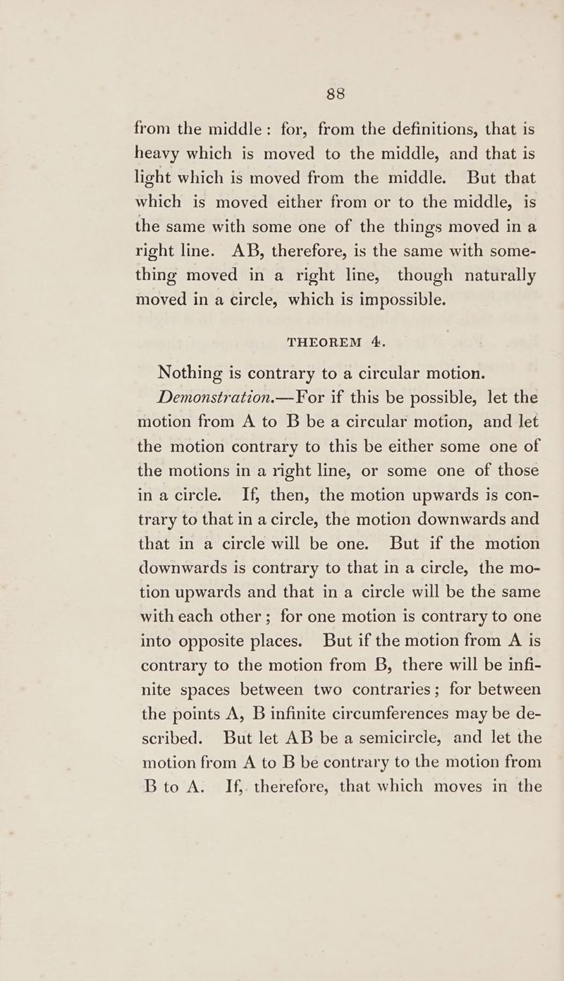 from the middle: for, from the definitions, that is heavy which is moved to the middle, and that is light which is moved from the middle. But that which is moved either from or to the middle, is the same with some one of the things moved in a right line. AB, therefore, is the same with some- thing moved in a right line, though naturally moved in a circle, which is impossible. THEOREM 4. Nothing is contrary to a circular motion. Demonstration.—F¥or if this be possible, let the motion from A to B be a circular motion, and let the motion contrary to this be either some one of the motions in a right line, or some one of those inacircle. If, then, the motion upwards is con- trary to that in a circle, the motion downwards and that in a circle will be one. But if the motion downwards is contrary to that in a circle, the mo- tion upwards and that in a circle will be the same with each other; for one motion is contrary to one into opposite places. But if the motion from A is contrary to the motion from B, there will be infi- nite spaces between two contraries; for between the points A, B infinite circumferences may be de- scribed. But let AB be a semicircle, and let the motion from A to B be contrary to the motion from Bto A. If,. therefore, that which moves in the