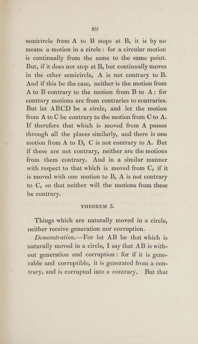 semicircle from A to B stops at B, it is by no means a motion in a circle: for a circular motion is continually from the same to the same point. But, if it does not stop at B, but continually moves in the other semicircle, A is not contrary to B. And if this be the case, neither is the motion from A to B contrary to the motion from B to A: for contrary motions are from contraries to contraries. But let ABCD be a circle, and let the motion from A to C be contrary to the motion from C to A. If therefore that which is moved from A passes through all the places similarly, and there is one motion from A to D, C is not contrary to A. But if these are not contrary, neither are the motions from them contrary. And in a similar manner with respect to that which is moved from C, if it is moved with one motion to B, A is not contrary to C, so that neither will the motions from these be contrary. THEOREM 5. Things which are naturally moved in a circle, neither receive generation nor corruption. Demonstration.—For let AB be that which is naturally moved in a circle, I say that AB is with- out generation and corruption: for if it is gene- rable and corruptible, it is generated from a con- trary, and is corrupted into a contrary. But that